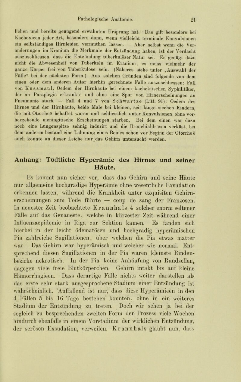liehen und bereits genügend erwähnten Ursprung hat Das gilt besonders bei Kacliexieeii jeder Art, besonders dann, wenn vielleicht terminale Konvulsionen ein selbständiges Hirnleiden vermuthen lassen. — Aber selbst wenn die Ver- änderungen im Kranium die Merkmale der Entzündung haben, ist der Verdacht auszuschliessen, dass die Entzündung tuberkulöser Natur sei. Es genügt dazu nicht die Abwesenheit von Tuberkeln im Kranium, es muss vielmehr der ganze Körper frei von Tuberkulose sein. (Näheres siehe unter „Auswahl der Fälle“ bei der nächsten Form.) Aus solchen Gründen sind folgende von dem einen oder dem anderen Autor hierhin gerechnete Fälle auszuschliessen: Fall von Kussmaul; Oedem der Hirnhäute bei einem kachektischen Syphilitiker, der an Paraplegie erkrankte und ohne eine Spur von Hirnerscheinungen an Pneumonie starb. — Fall 4 und 7 von Schwartze (Litt 91): Oedem des Hirnes und der Hirnhäute, beide Male bei kleinen, seit lange siechen Kindern, die mit Otorrhoe behaftet waren und schliesslich unter Konvulsionen ohne vor- hergehende meniiigitische Erscheinungen starben. Bei dem einen war dazu noch eine Lungenspitze sehnig indurirt und die Bronchialdrüsen verkäst, bei dem anderen bestand eine Lähmung eines Beines schon vor Beginn der Otorrhoe auch konnte an dieser Leiche nur das Gehirn untersucht werden. Anhang: Tödtliche Hyperämie des Hirnes und seiner Häute. Es kommt nun sicher vor, dass das Gehirn und seine Häute nur allgemeine hochgradige Hyperämie ohne wesentliche Exsudation erkennen lassen, während die Krankheit unter exquisiten Gehirn- ersclieinungen zum Tode führte — coup de sang der Franzosen. In neuester Zeit beobachtete Krannhals 4 solcher enorm seltener Fälle auf das Genaueste, welche in kürzester Zeit während einer Influenzaepidemie in Riga zur Sektion kamen. Es fanden sich hierbei in der leicht ödematösen und hochgradig hyperämischen Pia zahlreiche Sugillationen, über welchen die Pia etwas matter war. Das Gehirn war hyperämisch und weicher wie normal. Ent- sprechend diesen Sugillationen in der Pia waren kleinste Rinden- bezirke nekrotisch. In der Pia keine Anhäufung von Rundzellen, dagegen viele freie Blutkörperchen. Gehirn intakt bis auf kleine Hämorrhagieen. Dass derartige Fälle nichts weiter darstellen als das erste sehr stark ausgesprochene Stadium einer Entzündung ist wahrscheinlich. 'Auffallend ist nur, dass diese Hyperämieen in den 4 Fällen 5 bis 16 Tage bestehen konnten, ohne in ein weiteres Stadium der Entzündung zu treten. Doch wir sehen ja bei der sogleich zu besprechenden zweiten Form den Prozess viele Wochen hindurch ebenfalls in einem Vorstadium der wirklichen Entzündung, der serösen Exsudation, verweilen. Krannhals glaubt nun, dass