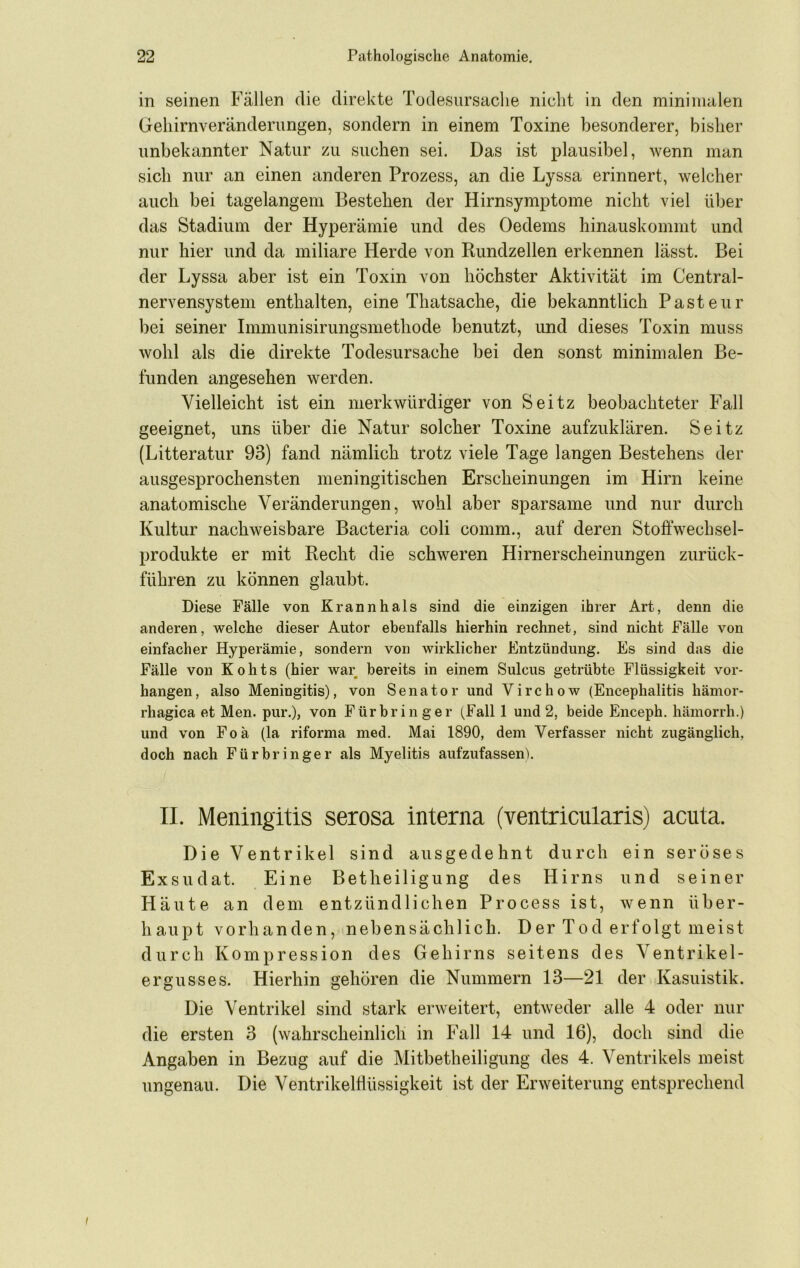 in seinen Fällen die direkte Todesursache nicht in den minimalen Gehirnveränderimgen, sondern in einem Toxine besonderer, bisher unbekannter Natur zu suchen sei. Das ist plausibel, wenn man sich nur an einen anderen Prozess, an die Lyssa erinnert, welcher auch bei tagelangem Bestehen der Hirnsymptome nicht viel über das Stadium der Hyperämie und des Oedems hinauskommt und nur hier und da miliare Herde von Rimdzellen erkennen lässt. Bei der Lyssa aber ist ein Toxin von höchster Aktivität im Central- nervensysteni enthalten, eine Thatsache, die bekanntlich Pasteur bei seiner Immunisirungsmethode benutzt, und dieses Toxin muss wohl als die direkte Todesursache bei den sonst minimalen Be- funden angesehen werden. Vielleicht ist ein merkwürdiger von Seitz beobachteter Fall geeignet, uns über die Natur solcher Toxine aufzuklären. Seitz (Litteratiir 93) fand nämlich trotz viele Tage langen Bestehens der ausgesprochensten meningitischen Erscheinungen im Hirn keine anatomische Veränderungen, wohl aber sparsame und nur durch Kultur nachweisbare Bacteria coli comm., auf deren Stoffwechsel- prodiikte er mit Recht die schweren Hirnerscheinungen zurück- führen zu können glaubt. Diese Fälle von Krannhals sind die einzigen ihrer Art, denn die anderen, welche dieser Autor ebenfalls hierhin rechnet, sind nicht Fälle von einfacher Hyperämie, sondern von wirklicher Entzündung. Es sind das die Fälle von Kohts (hier war bereits in einem Sulcus getrübte Flüssigkeit vor- hangen, also Meningitis), von Senator und Virchow (Encephalitis hämor- rhagica et Men. pur.), von Fürbringer (^Fall 1 und 2, beide Enceph, hämorrh.) und von Foä (la riforma med. Mai 1890, dem Verfasser nicht zugänglich, doch nach Fürbringer als Myelitis aufzufassen). II. Meningitis serosa interna (ventricularis) acuta. Die Ventrikel sind ausgedehnt durch ein seröses Exsudat. Eine Betheiligung des Hirns und seiner Häute an dem entzündlichen Process ist, wenn über- haupt vorhanden, nebensächlich. Der Tod erfolgt meist durch Kompression des Gehirns seitens des Ventrikel- ergusses. Hierhin gehören die Nummern 13—21 der Kasuistik. Die Ventrikel sind stark erweitert, entweder alle 4 oder nur die ersten 3 (wahrscheinlich in Püill 14 und 16), doch sind die Angaben in Bezug auf die Mitbetheiligung des 4. Ventrikels meist ungenau. Die Ventrikelflüssigkeit ist der Erweiterung entsprechend