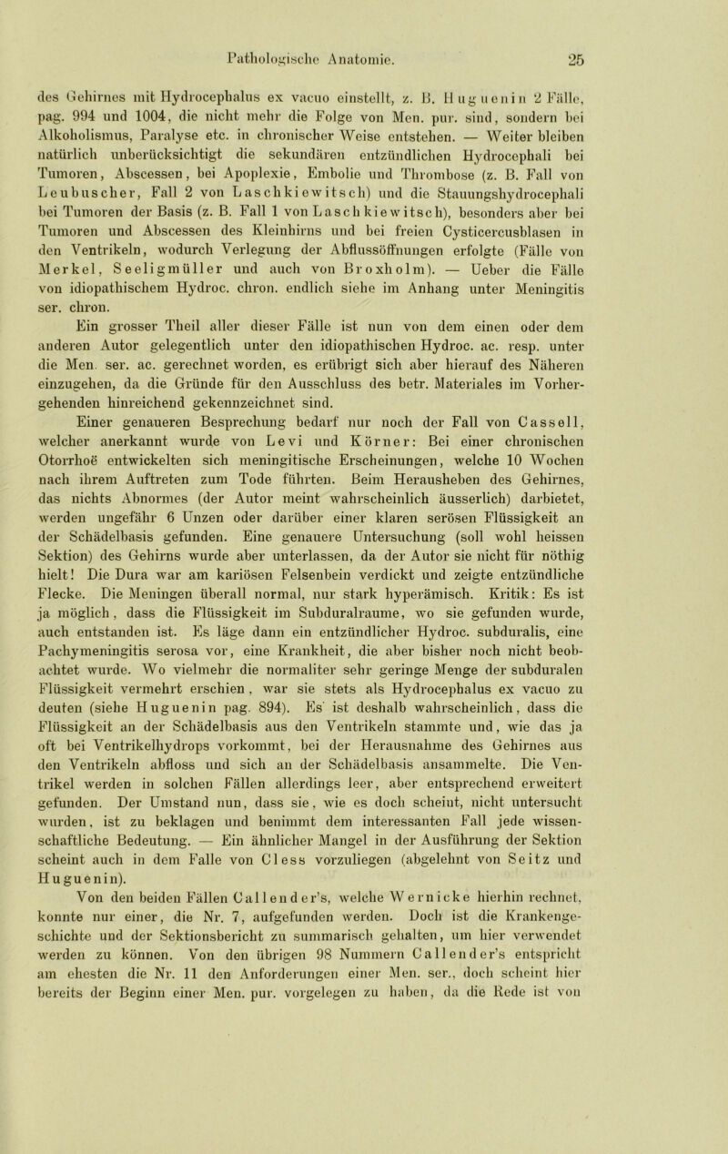 des liehirnos mit Hydrocepbalus ex vaciio einstellt, z. 11. 11 ug neu in 2 Fäll(>, pag. 994 und 1004, die nicht mehr die Folge von Men. pui'. sind, sondern hei Alkoholismus, Paralyse etc. in chronischer Weise entstehen. — Weiter bleiben natürlich unberücksichtigt die sekundären entzündlichen Hydrocephali hei Tumoren, Abscessen, bei Apoplexie, Embolie und Thrombose (z. B. Fall von Lcubuscher, Fall 2 von Laschkiewitsch) und die Stauungshydrocephali bei Tumoren der Basis (z. B. Fall 1 von Laschkiewitsch), besonders aber bei Tumoren und Abscessen des Kleinhirns und bei freien Cysticercusblasen in den Ventrikeln, wodurch Verlegung der Abflussöffnungen erfolgte (Fälle von Merkel, Seeligmüller und auch von Broxholm). — lieber die Fälle von idiopathischem Hydroc. chron. endlich siehe im Anhang unter Meningitis ser. chron. Ein grosser Theil aller dieser Fälle ist nun von dem einen oder dem anderen Autor gelegentlich unter den idiopathischen Hydroc. ac. resp. unter die Men. ser. ac. gerechnet worden, es erübrigt sich aber hierauf des Näheren einzugehen, da die Gründe für den Ausschluss des betr. Materiales im Vorher- gehenden hinreichend gekennzeichnet sind. Einer genaueren Besprechung bedarf nur noch der Fall von Cassell, welcher anerkannt wurde von Levi und Körner: Bei einer chronischen Otorrhoe entwickelten sich meningitische Erscheinungen, welche 10 Wochen nach ihrem Auftreten zum Tode führten. Beim Herausheben des Gehirnes, das nichts Abnormes (der Autor meint wahrscheinlich äusserlich) darbietet, werden ungefähr 6 Unzen oder darüber einer klaren serösen Flüssigkeit an der Schädelbasis gefunden. Eine genauere Untersuchung (soll wohl heissen Sektion) des Gehirns wurde aber unterlassen, da der Autor sie nicht für nöthig hielt! Die Dura war am kariösen Felsenbein verdickt und zeigte entzündliche Flecke. Die Meningen überall normal, nur stark hyperämisch. Kritik: Es ist ja möglich, dass die Flüssigkeit im Subduralraume, wo sie gefunden wurde, auch entstanden ist. Es läge dann ein entzündlicher Hydroc. subduralis, eine Pachymeningitis serosa vor, eine Krankheit, die aber bisher noch nicht beob- achtet wurde. Wo vielmehr die normaliter sehr geringe Menge der subduralen Flüssigkeit vermehrt erschien , war sie stets als Hydrocephalus ex vacuo zu deuten (siehe Huguenin pag. 894). Es' ist deshalb wahrscheinlich, dass die Flüssigkeit an der Schädelbasis aus den Ventrikeln stammte und, wie das ja oft bei Ventrikelhydrops vorkommt, bei der Herausnahme des Gehirnes aus den Ventrikeln abfloss und sich an der Schädelbasis ansammelte. Die Ven- trikel werden in solchen Fällen allerdings leer, aber entsprechend erweitert gefunden. Der Umstand nun, dass sie, wie es doch scheiut, nicht untersucht wurden, ist zu beklagen und benimmt dem interessanten Fall jede wissen- schaftliche Bedeutung. — Ein ähnlicher Mangel in der Ausführung der Sektion scheint auch in dem Falle von Giess vorzuliegen (abgelehnt von Seitz und H u guenin). Von den beiden Fällen Callender’s, welche W ernicke hierhin rechnet, konnte nur einer, die Nr. 7, aufgefunden werden. Doch ist die Krankenge- schichte und der Sektionsbericht zu summarisch gehalten, um hier verwendet werden zu können. Von den übrigen 98 Nummern Callender’s entspricht am ehesten die Nr. 11 den Anforderungen einer Men. ser., doch scheint hier bereits der Beginn einer Men. pur. Vorgelegen zu haben, da die Rede ist von