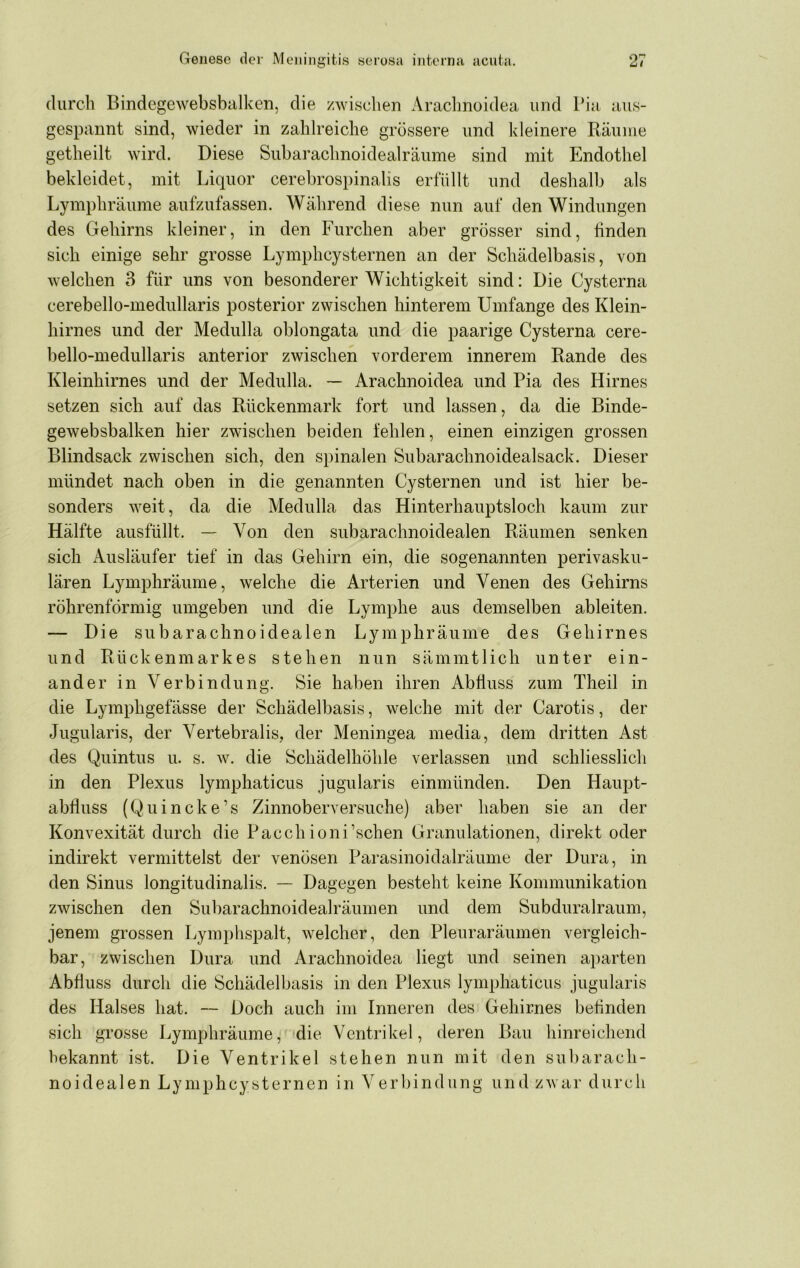 durch Bindegewebsbalken, die /wischen Araclmoidea und Pia aus- gespannt sind, wieder in zahlreiche grössere und kleinere Räume getheilt wird. Diese Subarachnoidealräume sind mit Endothel bekleidet, mit Liquor cerebrospinalis erfüllt und deshalb als Lymphräume aufzufassen. Während diese nun auf den Windungen des Gehirns kleiner, in den Furchen aber grösser sind, finden sich einige sehr grosse Lymphcysternen an der Schädelbasis, von welchen 3 für uns von besonderer Wichtigkeit sind: Die Cysterna cerebello-medullaris posterior zwischen hinterem Umfange des Klein- hirnes und der Mediilla oblongata und die paarige Cysterna cere- bello-medullaris anterior zwischen vorderem innerem Rande des Kleinhirnes und der Medulla. ~ Arachnoidea und Pia des Hirnes setzen sich auf das Rückenmark fort und lassen, da die Binde- gewebsbalken hier zwischen beiden fehlen, einen einzigen grossen Blindsack zwischen sich, den spinalen Subarachnoidealsack. Dieser mündet nach oben in die genannten Cysternen und ist hier be- sonders weit, da die Medulla das Hinterhauptsloch kaum zur Hälfte ausfüllt. — Von den subarachnoidealen Räumen senken sich Ausläufer tief in das Gehirn ein, die sogenannten perivasku- lären Lymphräume, welche die Arterien und Venen des Gehirns röhrenförmig umgeben und die Lymphe aus demselben ableiten. — Die subarachnoidealen Lymphräume des Gehirnes und Rückenmarkes stehen nun sämmtlich unter ein- ander in Verbindung. Sie haben ihren Abfluss zum Theil in die Lymphgefässe der Schädelbasis, welche mit der Carotis, der Jugularis, der Vertebralis, der Meningea media, dem dritten Ast des Quintus u. s. w. die Schädelhöhle verlassen und schliesslich in den Plexus lymphaticus jugularis einmünden. Den Haupt- abfluss (Quincke’s Zinnoberversuche) aber haben sie an der Konvexität durch die Pacchioni’schen Granulationen, direkt oder indirekt vermittelst der venösen Parasinoidalräume der Dura, in den Sinus longitudinalis. — Dagegen besteht keine Kommunikation zwischen den Subarachnoidealräumen und dem Subduralraum, jenem grossen Lymphspalt, welcher, den Pleuraräumen vergleich- bar, zwischen Dura und Arachnoidea liegt und seinen ai)arten Abfluss durch die Schädelbasis in den Plexus lymphaticus jugularis des Halses hat. — Doch auch im Inneren des Gehirnes befinden sich grosse Lymphräume, die Ventrikel, deren Bau hinreichend bekannt ist. Die Ventrikel stehen nun mit den subarach- noidealen Lymphcysternen in Verbindung und zwar durch