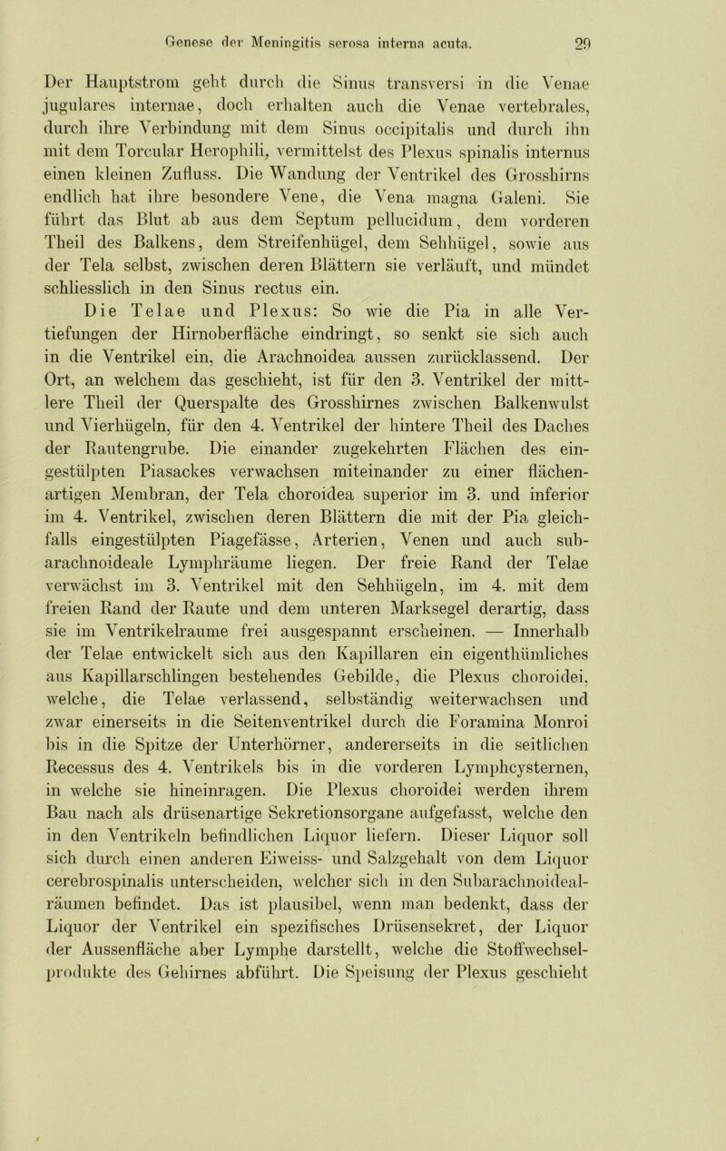 Der Hauptstrom gelit durcli die Sinus transversi in die Venae jugulares internae, doch erhalten auch die Venae vertebrales, durch ihre Verbindung mit dem Sinus occipitalis und durch ihn mit dem Torcular Herophili, vermittelst des Plexus spinalis internus einen kleinen Zufluss. Die Wandung der Ventrikel des Grosshirns endlich hat ihre besondere Vene, die Vena magna Galeni. Sie führt das Blut ab aus dem Septum pelhicidum, dem vorderen Theil des Balkens, dem Streifenhügel, dem Sehhügel, sowie aus der Tela selbst, zwischen deren Blättern sie verläuft, und mündet schliesslich in den Sinus rectus ein. Die Telae und Plexus: So wie die Pia in alle Ver- tiefungen der Hirnoberfläche eindringt, so senkt sie sich auch in die Ventrikel ein, die Arachnoidea aussen zurücklassend. Der Ort, an welchem das geschieht, ist für den 3. Ventrikel der mitt- lere Theil der Querspalte des Grosshirnes zwischen Balkenwulst und Vierhügeln, für den 4. Ventrikel der hintere Theil des Daches der Rautengrube. Die einander zugekehrten Flächen des ein- gestülpten Piasackes verwachsen miteinander zu einer flächen- artigen Membran, der Tela choroidea superior im 3. und inferior im 4. Ventrikel, zwischen deren Blättern die mit der Pia gleich- falls eingestülpten Piagefässe, Arterien, Venen und auch sub- arachnoideale Lymphräume liegen. Der freie Rand der Telae verwächst im 3. Ventrikel mit den Sehhügeln, im 4. mit dem freien Rand der Raute und dem unteren Marksegel derartig, dass sie im Ventrikelraume frei ausgespannt erscheinen. — Innerhalb der Telae entwickelt sich aus den Kapillaren ein eigenthümliches aus Kapillarschlingen bestehendes Gebilde, die Plexus choroidei, welche, die Telae verlassend, selbständig weiterwachsen und zwar einerseits in die Seitenventrikel durch die Foramina Monroi bis in die Spitze der Unterhörner, andererseits in die seitlichen Recessus des 4. Ventrikels bis in die vorderen Lymphcysternen, in welche sie hineinragen. Die Plexus choroidei werden ihrem Bau nach als drüsenartige Sekretionsorgane aufgefasst, welche den in den Ventrikeln beflndlichen Liquor liefern. Dieser Liquor soll sich durch einen anderen Eiweiss- und Salzgehalt von dem Liquor cerebrospinalis unterscheiden, welcher sich in den Subarachnoideal- räumen befindet. Das ist plausibel, wenn man bedenkt, dass der Liquor der Ventrikel ein spezifisches Drüsensekret, der Liquor der Aussenfläche aber Lymphe darstellt, welche die Stoffwechsel- produkte des Gehirnes abführt. Die S})eisung der Plexus geschieht