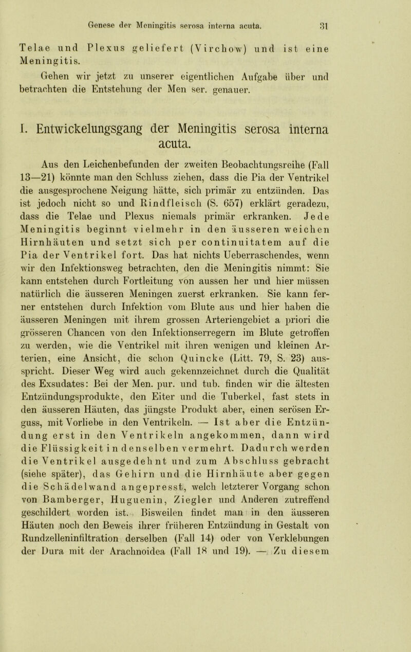 Telae und Plexus a;eliefert (Vircbow) und ist eine Meningitis. Gehen wir jetzt zu unserer eigentlichen Aufgabe über und betrachten die Entstehung der Men ser. genauer. 1. Entwickelungsgang der Meningitis serosa interna acuta. Aus den Leichenbefunden der zweiten Beobachtungsreihe (Fall 13—21) könnte man den Schluss ziehen, dass die Pia der Ventrikel die ausgesprochene Neigung hätte, sich primär zu entzünden. Das ist jedoch nicht so und Rindfleisch (S. 657) erklärt geradezu, dass die Telae und Plexus niemals primär erkranken. Jede Meningitis beginnt vielmehr in den äusseren weichen Hirnhäuten und setzt sich per continuitatem auf die Pia der Ventrikel fort. Das hat nichts Ueberraschendes, wenn wir den Infektionsweg betrachten, den die Meningitis nimmt: Sie kann entstehen durch Fortleitung von aussen her und hier müssen natürlich die äusseren Meningen zuerst erkranken. Sie kann fer- ner entstehen durch Infektion vom Blute aus und hier haben die äusseren Meningen mit ihrem grossen Arteriengebiet a priori die grösseren Chancen von den Infektionserregern im Blute getroffen zu werden, wie die Ventrikel mit ihren wenigen und kleinen Ar- terien, eine Ansicht, die schon Quincke (Litt. 79, S. 23) aus- spricht. Dieser Weg wird auch gekennzeichnet durch die Qualität des Exsudates: Bei der Men. pur. und tub. finden wir die ältesten Entzündimgsprodukte, den Eiter und die Tuberkel, fast stets in den äusseren Häuten, das jüngste Produkt aber, einen serösen Er- guss, mitVorliebe in den Ventrikeln. — Ist aber die Entzün- dung erst in den Ventrikeln angekommen, dann wird die Flüssigkeit in denselben vermehrt. Dadurch werden die Ventrikel ausgedehnt und zum Abschluss gebracht (siehe später), das Gehirn und die Hirnhäute aber gegen die Schädelwand angepresst, welch letzterer Vorgang schon von Bamberger, Huguenin, Ziegler und Anderen zutreffend geschildert worden ist. Bisweilen findet man in den äusseren Häuten noch den Beweis ihrer früheren Entzündung in Gestalt von Rundzelleninfiltration derselben (Fall 14) oder von Verklebungen der Dura mit der Arachnoidea (Fall IS und 19). — Zu diesem