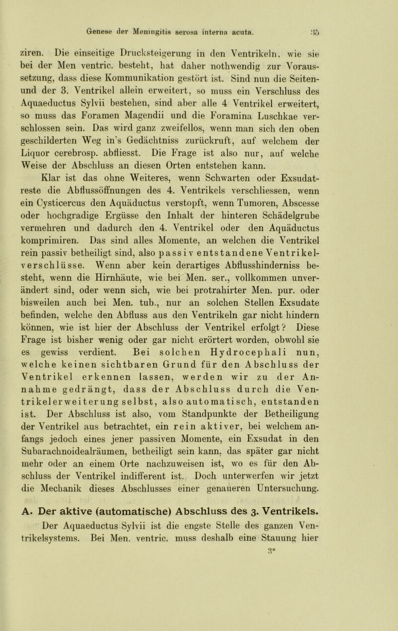 ziren. Die einseitige Dnicksteigenmg in den Ventrikeln, wie sie bei der Men ventric. besteht, hat daher nothwendig zur Voraus- setzung, dass diese Kommunikation gestört ist. Sind nun die Seiten- und der 3. Ventrikel allein erweitert, so muss ein Verschluss des Aquaeductus Sylvii bestehen, sind aber alle 4 Ventrikel erweitert, so muss das Foramen Magendii und die Foramina Luschkae ver- schlossen sein. Das wird ganz zweifellos, wenn man sich den oben geschilderten Weg in’s Gedächtniss zurückruft, auf welchem der Liquor cerebrosp. abÜiesst. Die Frage ist also nur, auf welche Weise der Abschluss an diesen Orten entstehen kann. Klar ist das ohne Weiteres, wenn Schwarten oder Exsudat- reste die Abflussöffnungen des 4. Ventrikels verschliessen, wenn ein Cysticercus den Aquäductus verstopft, wenn Tumoren, Abscesse oder hochgradige Ergüsse den Inhalt der hinteren Schädelgrube vermehren und dadurch den 4. Ventrikel oder den Aquäductus komprimiren. Das sind alles Momente, an welchen die Ventrikel rein passiv betheiligt sind, also passiv entstandene Ventrikel- verschlüsse. Wenn aber kein derartiges Abflusshinderniss be- steht, wenn die Hirnhäute, wie bei Men. ser., vollkommen unver- ändert sind, oder wenn sich, wie bei protrahirter Men. pur. oder bisweilen auch bei Men. tub., nur an solchen Stellen Exsudate befinden, welche den Abfluss aus den Ventrikeln gar nicht hindern können, wie ist hier der Abschluss der Ventrikel erfolgt? Diese Frage ist bisher wenig oder gar nicht erörtert worden, obwohl sie es gewiss verdient. Bei solchen Hydrocephali nun, welche keinen sichtbaren Grund für den Abschluss der Ventrikel erkennen lassen, werden wir zu der An- nahme gedrängt, dass der Abschluss durch die Ven- trikelerweiterungselbst, also automatisch, entstanden ist. Der Abschluss ist also, vom Standpunkte der Betheiligung der Ventrikel aus betrachtet, ein rein aktiver, bei welchem an- fangs jedoch eines jener passiven Momente, ein Exsudat in den Subarachnoidealräumen, betheiligt sein kann, das später gar nicht mehr oder an einem Orte nachzuweisen ist, wo es für den Ab- schluss der Ventrikel indifferent ist. Doch unterwerfen wir jetzt die Mechanik dieses Abschlusses einer genaueren Untersuchung. A. Der aktive (automatische) Abschluss des 3. Ventrikels. Der Aquaeductus Sylvii ist die engste Stelle des ganzen Ven- trikelsystems. Bei Men. ventric. muss deshalb eine Stauung hier 8*