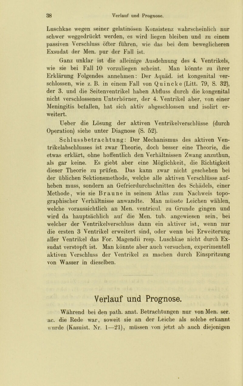 Luschkae wegen seiner gelatinösen Konsistenz wahrscheinlich nur schwer weggedrückt werden, es wird liegen bleiben und zu einem passiven Verschluss öfter führen, wie das bei dem beweglicheren Exsudat der Men. pur der Fall ist. Ganz unklar ist die alleinige Ausdehnung des 4. Ventrikels, wie sie bei Fall 10 vorzuliegen scheint. Man könnte zu ihrer Erklärung Folgendes annehmen: Der Aquäd. ist kongenital ver- schlossen, wie z. B. in einem Fall von Quincke (Litt. 79, S. 32), der 3. und die Seitenventrikel haben Abfluss durch die kongenital nicht verschlossenen Unterhörner, der 4. Ventrikel aber, von einer Meningitis befallen, hat sich aktiv abgeschlossen und isolirt er- weitert. Ueber die Lösung der aktiven Ventrikel Verschlüsse (durch Operation) siehe unter Diagnose (S. 52). Schlussbetrachtung: Der Mechanismus des aktiven Ven- trikelabschlusses ist zwar Theorie, doch besser eine Theorie, die etwas erklärt, ohne hoffentlich den Verhältnissen Zwang anzuthun, als gar keine. Es giebt aber eine Möglichkeit, die Dichtigkeit dieser Theorie zu prüfen. Das kann zwar nicht geschehen bei der üblichen Sektionsmethode, welche alle aktiven Verschlüsse auf- heben muss, sondern an Gefrierdurchschnitten des Schädels, einer Methode, wie sie Braune in seinem Atlas zum Nachweis topo- graphischer Verhältnisse anwandte. Man müsste Leichen wählen, welche voraussichtlich an Men. ventricul. zu Grunde gingen und wird da hauptsächlich auf die Men. tub. angewiesen sein, bei welcher der Ventrikel Verschluss dann ein aktiver ist, wenn nur die ersten 3 Ventrikel erweitert sind, oder wenn bei Erweiterung aller Ventrikel das For. Magendii resp. Luschkae nicht durch Ex- sudat verstopft ist. Man könnte aber auch versuchen, experimentell aktiven Verschluss der Ventrikel zu machen durch Einspritzung von Wasser in dieselben. Verlauf und Prognose. Während bei den path. anat. Betrachtungen nur von Men. ser. ac. die Bede war, soweit sie an der Leiche als solche erkannt wurde (Kasuist. Nr. 1—21), müssen von jetzt ab auch diejenigen