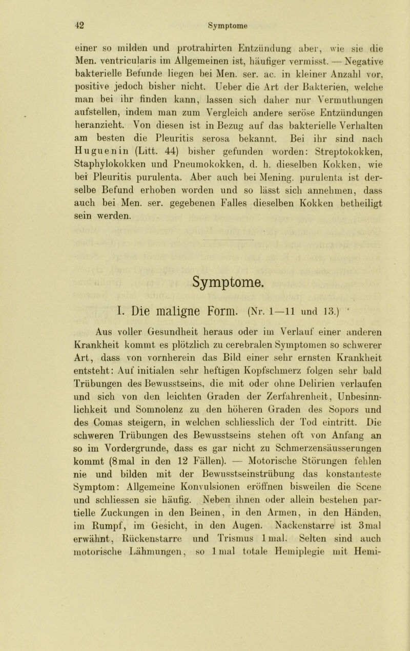 einer so milden und protrahirten Entzündung aber, wie sie die Men. ventricularis im Allgemeinen ist, häufiger vermisst. — Negative bakterielle Befunde liegen bei Men. ser. ac. in kleiner Anzahl vor, positive jedoch bisher nicht. Lieber die Art der Bakterien, welche man bei ihr finden kann, lassen sich daher nur Vermuthungen aufstellen, indem man zum Vergleich andere seröse Entzündungen heranzieht. Von diesen ist in Bezug auf das bakterielle Verhalten am besten die Pleuritis serosa bekannt. Bei ihr sind nach Huguenin (Litt. 44) bisher gefunden worden: Streptokokken, Staphylokokken und Pneumokokken, d. h. dieselben Kokken, wie bei Pleuritis purulenta. Aber auch bei Mening. purulenta ist der- selbe Befund erhoben worden und so lässt sich annehmen, dass auch bei Men. ser. gegebenen Falles dieselben Kokken betheiligt sein werden. Symptome. I. Die maligne Form. (Nr, i—ii und 13.) ■ Aus voller Gesundheit heraus oder im Verlauf einer anderen Krankheit kommt es plötzlich zu cerebralen Symptomen so schwerer Art, dass von vornherein das Bild einer sehr ernsten Krankheit entsteht: Auf initialen sehr heftigen Kopfschmerz folgen sehr bald Trübungen des Bewusstseins, die mit oder ohne Delirien verlaufen und sich von den leichten Graden der Zerfahrenheit, Unbesinn- lichkeit und Somnolenz zu den höheren Graden des Sopors und des Comas steigern, in welchen schliesslich der Tod eintritt. Die schweren Trübungen des Bewusstseins stehen oft von Anfang an so im Vordergründe, dass es gar nicht zu Schmerzensäusserungen kommt (8 mal in den 12 Fällen). — Motorische Störungen fehlen nie und bilden mit der Bewusstseinstrübung das konstanteste Symptom: Allgemeine Konvulsionen eröffnen bisweilen die Scene und schliessen sie häufig. Neben ihnen oder allein bestehen par- tielle Zuckungen in den Beinen, in den Armen, in den Händen, im Rumpf, im Gesicht, in den Augen. Nackenstarre ist 3mal erwähnt, Rückenstarre und Trismus Imal. Selten sind auch motorische Lähmungen, so Imal totale Hemiplegie mit Hemi-