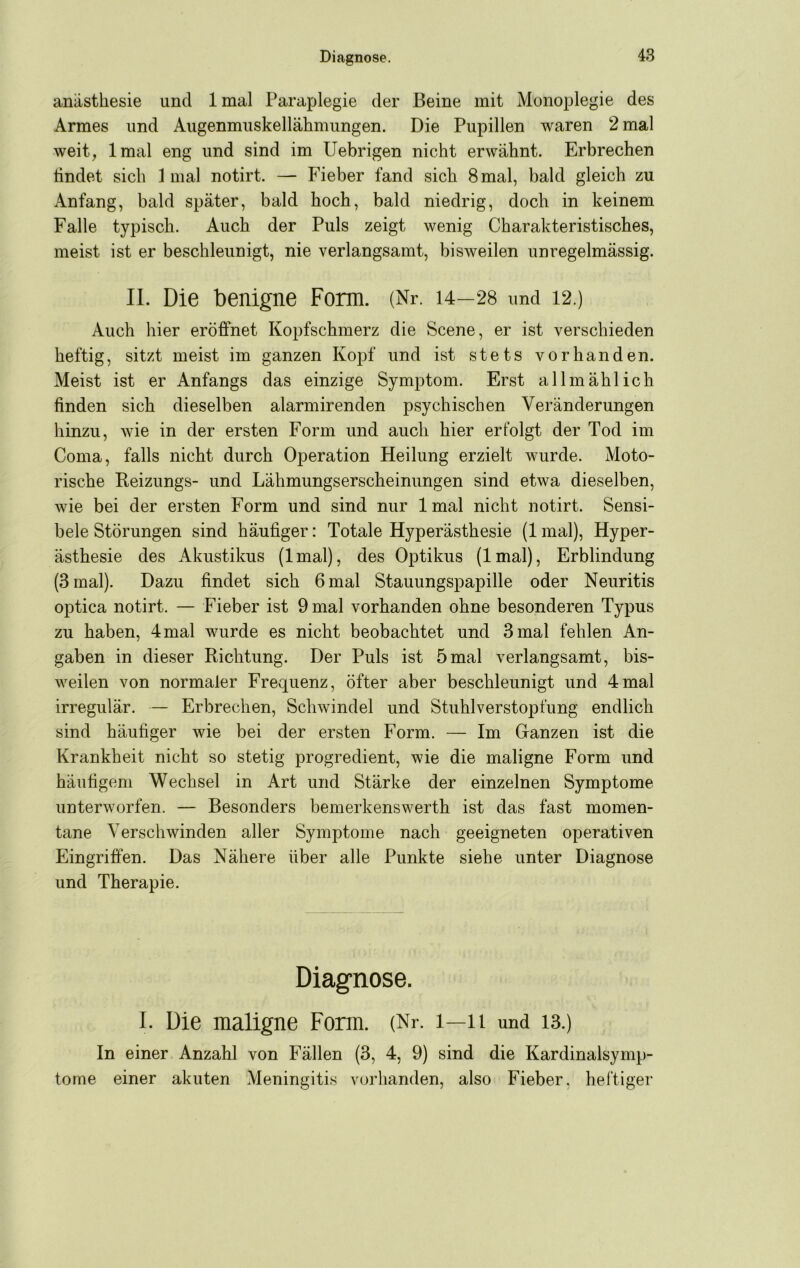 anasthesie und Imal Paraplegie der Beine mit Monoplegie des Armes und Augenmuskellähmungen. Die Pupillen waren 2 mal weit, Imal eng und sind im Uebrigen nicht erwähnt. Erbrechen findet sich Imal notirt. — Fieber fand sich 8mal, bald gleich zu Anfang, bald später, bald hoch, bald niedrig, doch in keinem Falle typisch. Auch der Puls zeigt wenig Charakteristisches, meist ist er beschleunigt, nie verlangsamt, bisweilen unregelmässig. II. Die benigne Form. (Nr. 14—28 und 12.) Auch hier eröffnet Kopfschmerz die Scene, er ist verschieden heftig, sitzt meist im ganzen Kojff und ist stets vorhanden. Meist ist er Anfangs das einzige Symptom. Erst allmählich finden sich dieselben alarmirenden psychischen Veränderungen hinzu, wie in der ersten Form und auch hier erfolgt der Tod im Coma, falls nicht durch Operation Heilung erzielt wurde. Moto- rische Reizungs- und Lähmungserscheinungen sind etwa dieselben, wie bei der ersten Form und sind nur Imal nicht notirt. Sensi- bele Störungen sind häufiger: Totale Hyperästhesie (1 mal), Hyper- ästhesie des Akustikus (Imal), des Optikus (Imal), Erblindung (3 mal). Dazu findet sich 6 mal Stauungspapille oder Neuritis optica notirt. — Fieber ist 9 mal vorhanden ohne besonderen Typus zu haben, 4 mal wurde es nicht beobachtet und 3 mal fehlen An- gaben in dieser Richtung. Der Puls ist 5mal verlangsamt, bis- weilen von normaler Frequenz, öfter aber beschleunigt und 4mal irregulär. — Erbrechen, Schwindel und Stuhlverstopfung endlich sind häufiger wie bei der ersten Form. — Im (jfanzen ist die Krankheit nicht so stetig progredient, wie die maligne Form und häufigem Wechsel in Art und Stärke der einzelnen Symptome unterworfen. — Besonders bemerkenswerth ist das fast momen- tane Verschwinden aller Symptome nach geeigneten operativen Eingriffen. Das Nähere über alle Punkte siehe unter Diagnose und Therapie. Diagnose. I. Die maligne Form. (Nr. i—ii und 13.) In einer Anzahl von Fällen (3, 4, 9) sind die Kardinalsymp- tome einer akuten Meningitis vorhanden, also Fieber, heftiger