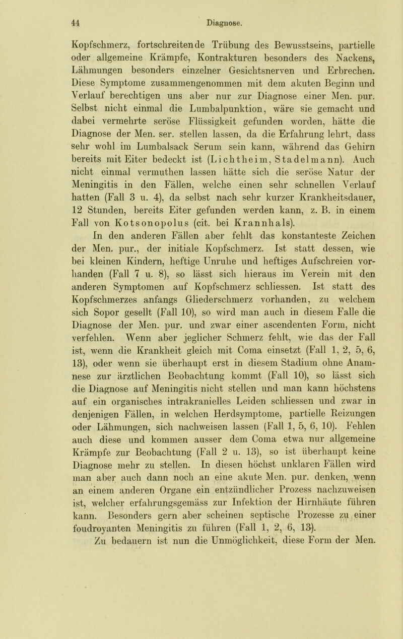 Kopfschmerz, fortschreitende Trübung des Bewusstseins, partielle oder allgemeine Krämpfe, Kontrakturen besonders des Nackens, Lähmungen besonders einzelner Gesichtsnerven und Erbrechen. Diese Symptome zusammengenommen mit dem akuten Beginn und Verlauf berechtigen uns aber nur zur Diagnose einer Men. pur. Selbst nicht einmal die Lumbalpunktion, wäre sie gemacht und dabei vermehrte seröse Flüssigkeit gefunden worden, hätte die Diagnose der Men. ser. stellen lassen, da die Erfahrung lehrt, dass sehr wohl im Lumbalsack Serum sein kann, während das Gehirn bereits mit Eiter bedeckt ist (Lichtheim, Stadel mann). Auch nicht einmal vermuthen lassen hätte sich die seröse Natur der Meningitis in den Fällen, welche einen sehr schnellen Verlauf hatten (Fall 3 u. 4), da selbst nach sehr kurzer Krankheitsdauer, 12 Stunden, bereits Eiter gefunden werden kann, z. B. in einem Fall von Kotsonopolus (cit. bei Krannhals). In den anderen Fällen aber fehlt das konstanteste Zeichen der Men. pur., der initiale Kopfschmerz. Ist statt dessen, wie bei kleinen Kindern, heftige Unruhe und heftiges Aufschreien vor- handen (Fall 7 u. 8), so lässt sich hieraus im Verein mit den anderen Symptomen auf Kopfschmerz schliessen. Ist statt des Kopfschmerzes anfangs Gliederschmerz vorhanden, zu Avelchem sich Sopor gesellt (Fall 10), so wird man auch in diesem Falle die Diagnose der Men. pur. und zwar einer ascendenten Form, nicht verfehlen. Wenn aber jeglicher Schmerz fehlt, wie das der Fall ist, wenn die Krankheit gleich mit Coma einsetzt (Fall 1, 2, 5, 6, 13), oder wenn sie überhaupt erst in diesem Stadium ohne Anam- nese zur ärztlichen Beobachtung kommt (Fall 10), so lässt sich die Diagnose auf Meningitis nicht stellen und man kann höchstens auf ein organisches intrakranielles Leiden schliessen und zwar in denjenigen Fällen, in welchen Herdsymptome, partielle Beizungen oder Lähmungen, sich nachweisen lassen (Fall 1, 5, 6, 10). Fehlen auch diese und kommen ausser dem Coma etwa nur allgemeine Krämpfe zur Beobachtung (Fall 2 u. 13), so ist überhaupt keine Diagnose mehr zu stellen. In diesen höchst unklaren Fällen wird man aber auch dann noch an eine akute Men. pur. denken, wenn an einem anderen Organe ein entzündlicher Prozess nachzuweisen ist, welcher erfahrungsgemäss zur Infektion der Hirnhäute führen kann. Besonders gern aber scheinen septische Prozesse zu einer foudroyanten Meningitis zu führen (Fall 1, 2, 6, 13). Zu bedauern ist nun die Unmöglichkeit, diese Form der Men.