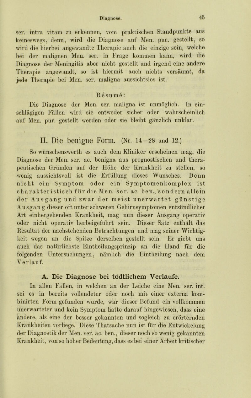 ser. intra vitam zu erkennen, vom praktisclien Standpunkte aus keineswegs, denn, wird die Diagnose auf Men. pur. gestellt, so wird die hierbei angewandte Therapie auch die einzige sein, welche bei der malignen Men. ser. in Frage kommen kann, wird die Diagnose der Meningitis aber nicht gestellt und irgend eine andere Therapie angewandt, so ist hiermit auch nichts versäumt, da jede Therapie bei Men. ser. maligna aussichtslos ist. R esume: Die Diagnose der Men. ser. maligna ist unmöglich. In ein- schlägigen Fällen wird sie entweder sicher oder wahrscheinlich auf Men. pur. gestellt werden oder sie bleibt gänzlich unklar. II. Die benigne Form. (Nr. 14—28 und 12,) So wünschenswerth es auch dem Kliniker erscheinen mag, die Diagnose der Men. ser. ac. benigna aus prognostischen und thera- peutischen Gründen auf der Höhe der Krankheit zu stellen, so wenig aussichtsvoll ist die Erfüllung dieses Wunsches. Denn nicht ein Symptom oder ein Symptomenkomplex ist charakteristisch für die Men. ser. ac. ben., sondern allein der Ausgang und zwar der meist unerwartet günstige Ausgang dieser oft unter schweren Gehirnsymptomen entzündlicher Art einhergehenden Krankheit, mag nun dieser Ausgang operativ oder nicht operativ herbeigeführt sein. Dieser Satz enthält das Resultat der nachstehenden Betrachtungen und mag seiner Wichtig- keit wegen an die Spitze derselben gestellt sein. Er giebt uns auch das natürlichste Eintheilungsprinzip an die Hand für die folgenden Untersuchungen, nämlich die Eintheilung nach dem V erlauf. A. Die Diagnose bei tödtlichem Verlaufe. In allen Fällen, in welchen an der Leiche eine Men. ser. int. sei es in bereits vollendeter oder noch mit einer externa kom- binirten Form gefunden wurde, war dieser Befund ein vollkommen unerwarteter und kein Symptom hatte darauf hingewiesen, dass eine andere, als eine der besser gekannten und sogleich zu erörternden Krankheiten vorliege. Diese Thatsache nun ist für die Entwickelung der Diagnostik der Men. ser. ac. ben., dieser noch so wenig gekannten Krankheit, von so hoher Bedeutung, dass es bei einer Arbeit kritischer