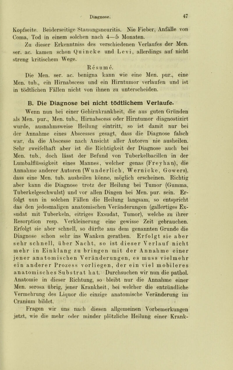 Kopfseite. Beiderseitige IStiiuungsneuritis. Nie Fieber, Anfälle von Coma, Tod in einem solchen nach 4—5 Monaten. Zu dieser Erkenntniss des verschiedenen Verlaufes der Men. ser. ac. kamen schon Q u i n c k e und L e v i, allerdings auf nicht streng kritischem Wege. R e s um e. Die Men. ser. ac. benigna kann wie eine Men. pur., eine Men. tub., ein Hirnabscess und ein Hirntumor verlaufen und ist in tödtlichen Fällen nicht von ihnen zu unterscheiden. B. Die Diagnose bei nicht tödtlichem Verlaufe. Wenn nun bei einer Gehirnkrankheit, die aus guten Gründen als Men. pur.. Men. tub., Hirnabscess oder Hirntumor diagnostizirt wurde, ausnahmsweise Heilung eintritt, so ist damit nur bei der Annahme eines Abscesses gesagt, dass die Diagnose falsch war, da die Abscesse nach Ansicht aller Autoren nie ausheilen. Sehr zweifelhaft aber ist die Richtigkeit der Diagnose auch bei Men. tub., doch lässt der Befund von Tuberkelbacillen in der Lumbalflüssigkeit eines Mannes, welcher genas (Freyhan), die Annahme anderer Autoren (Wunderlich, W e rn i c k e, G ow ers), dass eine Men. tub. ausheilen könne, möglich erscheinen. Richtig aber kann die Diagnose trotz der Heilung bei Tumor (Gumma, Tuberkelgeschwulst) und vor allen Dingen bei Men. pur. sein. Er- folgt nun in solchen Fällen die Heilung langsam, so entspricht das den jedesmaligen anatomischen Veränderungen (gallertiges Ex- sudat mit Tuberkeln, eitriges Exsudat, Tumor), welche zu ihrer Resorption resp. Verkleinerung eine gewisse Zeit gebrauchen. Erfolgt sie aber schnell, so dürfte aus dem genannten Grunde die Diagnose schon sehr ins Wanken gerathen. Erfolgt sie aber sehr schnell, über Nacht, so ist dieser Verlauf nicht mehr in Einklang zu bringen mit der Annahme einer jener anatomischen Veränderungen, es muss vielmehr ein anderer Prozess vorliegen, der ein viel mobileres anatomisches Substrat hat. Durchsuchen wir nun die pathol. Anatomie in dieser Richtung, so bleibt nur die Annahme einer Men. serosa übrig, jener Krankheit, bei welcher die entzündliche Vermehrung des Liquor die einzige anatomische Veränderung im Cranium bildet. Fragen wir uns nach diesen allgemeinen Vorbemerkungen jetzt, wie die mehr oder minder plötzliche Heilung einer Krank-