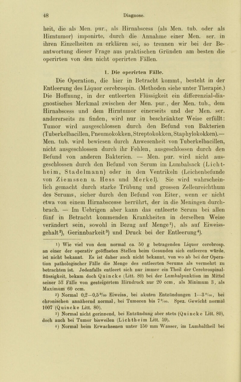 heit, die als Men. pur., als Hirnabscess (als Men. tub. oder als Hirntumor) imponirte, durch die Annahme einer Men. ser. in ihren Einzelheiten zu erklären sei^ so trennen wir bei der Be- antwortung dieser Frage aus praktischen Gründen am besten die operirten von den nicht operirten Fällen. 1. Die operirten Fälle. Die Operation, die hier in Betracht kommt, besteht in der Entleerung des Liquor cerebrospin. (Methoden siehe unter Therapie.) Die Hoffnung, in der entleerten Flüssigkeit ein differenzial-dia- gnostisches Merkmal zwischen der Men. pur., der Men. tub., dem Hirnabscess und dem Hirntumor einerseits und der Men. ser. andererseits zu finden, wird nur in beschränkter Weise erfüllt: Tumor wird ausgeschlossen durch den Befund von Bakterien (Tuberkelbacillen, Pneumokokken, Streptokokken, Staphylokokken).— Men. tub. wird bewiesen durch Anwesenheit von Tuberkelbacillen, nicht ausgeschlossen durch ihr Fehlen, ausgeschlossen durch den Befund von anderen Bakterien. — Men. pur. wird nicht aus- geschlossen durch den Befund von Serum im Lumbalsack (Licht- heim, Stadelmann) oder in den Ventrikeln (Leichenbefunde von Ziemssen u. Hess und Merkel). Sie wird wahrschein- lich gemacht durch starke Trübung und grossen Zellenreichthum des Serums, sicher durch den Befund von Eiter, wenn er nicht etwa von einem Hirnabscesse herrührt, der in die Meningen durch- brach. — Im Uebrigen aber kann das entleerte Serum bei allen fünf in Betracht kommenden Krankheiten in derselben Weise verändert sein, sowohl in Bezug auf Menge^), als auf Eiweiss- gehalt ^), Gerinnbarkeit^) und Druck bei der Entleerung^). 1) Wie viel von dem normal ca. 50 g betragenden Liquor cerebrosp. an einer der operativ geöffneten Stellen beim Gesunden sich entleeren würde, i.st nicht bekannt. Es ist daher auch nicht bekannt, von wo ab bei der Opera- tion pathologischer Fälle die Menge des entleerten Serums als vermehrt zu betrachten ist. Jedenfalls entleert sich nur immer ein Theil der Cerebrospinal- flüssigkeit, bekam doch Quincke (Litt. 80) bei der Lumbalpunktion im Mittel seiner 53 Fälle von gesteigertem Hirndruck nur 20 ccm, als Minimum 3, als Maximum 60 ccm. 2) Normal 0,2—0,5°/oo Eiweiss, bei akuten Entzündungen 1—3°/oo, bei chronischen annähernd normal, bei Tumoren bis 7°/oo. Spez. GeAvicht normal 1007 (Quincke Litt. 80). Normal nicht gerinnend, bei Entzündung aber stets (Quincke Litt. 80), doch auch bei Tumor bisweilen (Lichtheim Litt. 59). ^) Normal beim Erwachsenen unter 150 mm Wasser, im Lumbaltheil bei