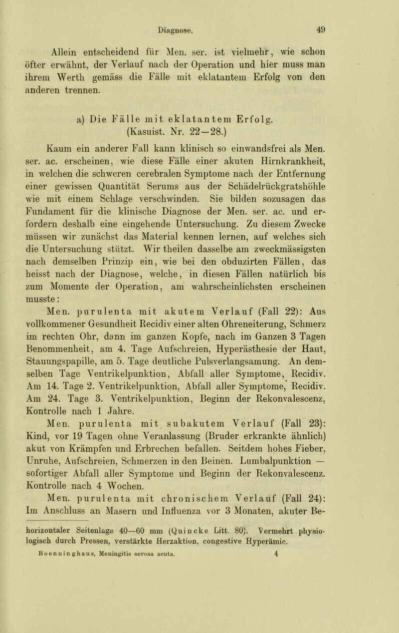 Allein entscheidend für Men. ser. ist vielmehr, wie schon öfter erwähnt, der Verlauf nach der Operation und hier muss man ihrem Werth gemäss die Fälle mit eklatantem Erfolg von den anderen trennen. a) Die Fälle mit eklatantem Erfolg. (Kasuist. Nr. 22 — 28.) Kaum ein anderer Fall kann klinisch so einwandsfrei als Men. ser. ac. erscheinen, wie diese Fälle einer akuten Hirnkrankheit, in welchen die schweren cerebralen Symptome nach der Entfernung einer gewissen Quantität Serums aus der Schädelrückgratshöhle wie mit einem Schlage verschwinden. Sie bilden sozusagen das Fundament für die klinische Diagnose der Men. ser. ac. und er- fordern deshalb eine eingehende Untersuchung. Zu diesem Zwecke müssen wir zunächst das Material kennen lernen, auf welches sich die Untersuchung stützt. Wir theilen dasselbe am zweckmässigsten nach demselben Prinzip ein, wie bei den obduzirten Fällen, das heisst nach der Diagnose, welche, in diesen Fällen natürlich bis zum Momente der Operation, am wahrscheinlichsten erscheinen musste: Men. purulenta mit akutem Verlauf (Fall 22): Aus vollkommener Gesundheit Recidiv einer alten Ohreneiterung, Schmerz im rechten Ohr, dann im ganzen Kopfe, nach im Ganzen 3 Tagen Benommenheit, am 4. Tage Aufschreien, Hyperästhesie der Haut, Stauungspapille, am 5. Tage deutliche Pulsverlangsamung. An dem- selben Tage Ventrikelpunktion, Abfall aller Symptome, Recidiv. Am 14. Tage 2. Ventrikelpunktion, Abfall aller Symptome, Recidiv. Am 24. Tage 3. Ventrikelpunktion, Beginn der Rekonvalescenz, Kontrolle nach 1 Jahre. Men. purulenta mit subakutem Verlauf (Fall 23): Kind, vor 19 Tagen ohne Veranlassung (Bruder erkrankte ähnlich) akut von Krämpfen und Erbrechen befallen. Seitdem hohes Fieber, Unruhe, Aufschreien, Schmerzen in den Beinen. Lumbalpunktion — sofortiger Abfall aller Symptome und Beginn der Rekonvalescenz. Kontrolle nach 4 Wochen. Men. purulenta mit chronischem Verlauf (Fall 24): Im Anschluss an Masern und Influenza vor 3 Monaten, akuter Be- horizontaler Seitenlage 40—60 mm (Quincke Litt. 80). l^ermehrt physio- logisch durch Pressen, verstärkte Herzaktion, congestive Hyperämie. Boennin ghaus, Meningitis serosa aeutu. 4