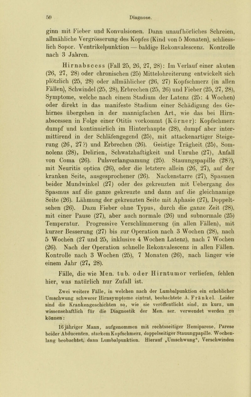 N ginn mit Fieber und Konvulsionen. Dann unaufhörliches Schreien, allmähliche Vergrösserung des Kopfes (Kind von 5 Monaten), schliess- lich Sopor. Ventrikelpunktion — baldige Rekonvalescenz. Kontrolle nach 3 Jahren. Hirnabscess (Fall 25, 26, 27, 28): Im Verlauf einer akuten (26, 27, 28) oder chronischen (25) Mittelohreiterung entwickelt sich plötzlich (25, 28) oder allmählicher (26, 27) Kopfschmerz (in allen Fällen), Schwindel (25, 28), Erbrechen (25, 26) und Fieber (25, 27, 28), Symptome, welche nach einem Stadium der Latenz (25: 4 Wochen) oder direkt in das manifeste Stadium einer Schädigung des Ge- hirnes übergehen in der mannigfachen Art, wie das bei Hirn- abscessen in Folge einer Otitis vorkommt (Körner): Kopfschmerz dumpf und kontinuirlich im Hinterhaupte (28), dumpf aber inter- mittirend in der Schläfengegend (25), mit attackenartiger Steige- rung (26, 27?) und Erbrechen (26). Geistige Trägheit (25), Som- nolenz (28), Delirien, Schwatzhaftigkeit und Unruhe (27), Anfall von Coma (26). Pulsverlangsamung (25). Stauungspapille (28?), mit Neuritis optica (26), oder die letztere allein (26, 27), auf der kranken Seite, ausgesprochener (26). Nackenstarre (27), Spasmen beider Mundwinkel (27) oder des gekreuzten mit Uebergang des Spasmus auf die ganze gekreuzte und dann auf die gleichnamige Seite (26). Lähmung der gekreuzten Seite mit Aphasie (27), Doppelt- sehen (26). Dazu Fieber ohne Typus, durch die ganze Zeit (28), mit einer Pause (27), aber auch normale (26) und subnormale (25) Temperatur. Progressive Verschlimmerung (in allen Fällen), mit kurzer Besserung (27) bis zur Operation nach 3 Wochen (28), nach 5 Wochen (27 und 25, inklusive 4 Wochen Latenz), nach 7 Wochen (26). Nach der Operation schnelle Rekonvalescenz in allen Fällen. Kontrolle nach 3 Wochen (25), 7 Monaten (26), nach länger wie einem Jahr (27, 28). Fälle, die wie Men. tub. oder Hirntumor verliefen, fehlen hier, was natürlich nur Zufall ist. Zwei weitere Fälle, in welchen nach der Lumbalpunktion ein erheblicher Umschwung schwerer Hirnsymptome eintrat, beobachtete A. Frankel. Leider sind die Krankengeschichten so, wie sie veröffentlicht sind, zu kurz, um wissenschaftlich für die Diagnostik der Men. ser. verwendet werden zu können: 16jähriger Mann, aufgenommen mit rechtsseitiger Hemiparese, Parese beider Abducenten, starkem Kopfschmerz, doppelseitiger Stauungpapille. Wochen- lang beobachtet, dann Lumbalpunktion. Hierauf ,Umschwung“, Verschwinden