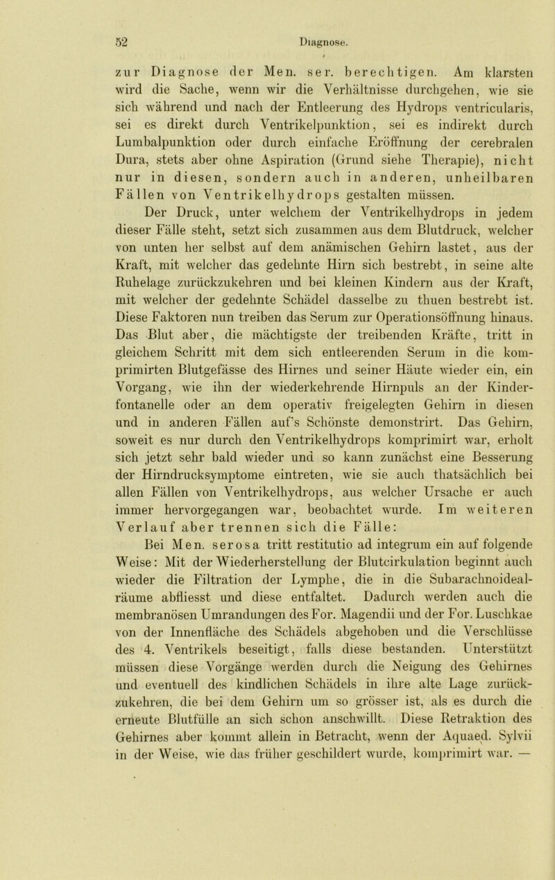 zur Diagnose der Men. ser. bereclitigen. Am klarsten wird die Sache, wenn wir die Verhältnisse durchgehen, wie sie sich während und nach der Entleerung des Hydrops ventricularis, sei es direkt durch Ventrikelpunktion, sei es indirekt durch Lumbalpunktion oder durch einfache Eröffnung der cerebralen Dura, stets aber ohne Aspiration (Grund siehe Therapie), nicht nur in diesen, sondern auch in anderen, unheilbaren Fällen von Ventrikelhydrops gestalten müssen. Der Druck, unter welchem der Ventrikelhy drops in jedem dieser Fälle steht, setzt sich zusammen aus dem Blutdruck, welcher von unten her selbst auf dem anämischen Gehirn lastet, aus der Kraft, mit welcher das gedehnte Hirn sich bestrebt, in seine alte Ruhelage zurückzukehren und bei kleinen Kindern aus der Kraft, mit welcher der gedehnte Schädel dasselbe zu thuen bestrebt ist. Diese Faktoren nun treiben das Serum zur Operationsöffnung hinaus. Das -Blut aber, die mächtigste der treibenden Kräfte, tritt in gleichem Schritt mit dem sich entleerenden Serum in die kom- primirten Blutgefässe des Hirnes und seiner Häute wieder ein, ein Vorgang, wie ihn der wiederkehrende Hirnpuls an der Kinder- fontanelle oder an dem operativ freigelegten Gehirn in diesen und in anderen Fällen aufs Schönste demonstrirt. Das Gehirn, soweit es nur durch den Ventrikelhy drops komprimirt war, erholt sich jetzt sehr bald wieder und so kann zunächst eine Besserung der Hirndrucksymptome eintreten, wie sie auch thatsächlich bei allen Fällen von Ventrikelhydrops, aus welcher Ursache er auch immer hervorgegangen war, beobachtet wurde. Im weiteren Verlauf aber trennen sich die Fälle: Bei Men. serosa tritt restitutio ad integrum ein auf folgende Weise: Mit der Wiederherstellung der Blutcirkulation beginnt auch wieder die Filtration der Lymphe, die in die Subarachnoideal- räume abfliesst und diese entfaltet. Dadurch werden auch die membranösen Umrandungen des For. Magendii und der For. Luschkae von der Innenfläche des Schädels abgehoben und die Verschlüsse des 4. Ventrikels beseitigt, falls diese bestanden. Unterstützt müssen diese Vorgänge werden durch die Neigung des Gehirnes und eventuell des kindlichen Schädels in ihre alte Lage zurück- zukehren, die bei dem Gehirn um so grösser ist, als es durch die erneute Blutfülle an sich schon anschwillt. Diese Retraktion des Gehirnes aber kommt allein in Betracht, wenn der Aquaed. Sylvii in der Weise, wie das früher geschildert wurde, komprimirt war. —