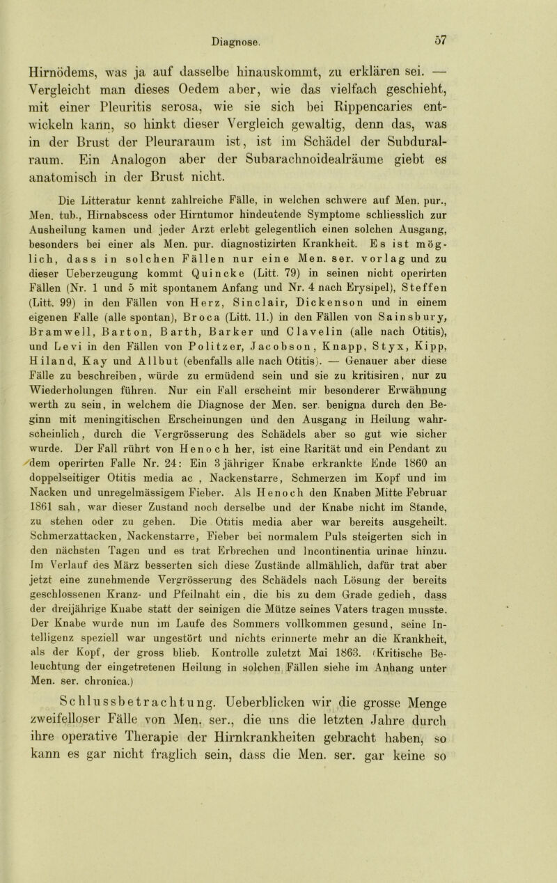 Hirnödems, was ja auf dasselbe liinauskommt, zu erklären sei. — Vergleicht man dieses Oedem aber, wie das vielfach geschieht, mit einer Pleuritis serosa, wie sie sich bei Rippencaries ent- wickeln kann, so hinkt dieser Vergleich gewaltig, denn das, was in der Brust der Pleuraraum ist, ist im Schädel der Subdural- raum. Ein Analogon aber der Subarachnoidealräume giebt es anatomisch in der Brust nicht. Die Litteratur kennt zahlreiche Fälle, in welchen schwere auf Men. pur., Men. tub., Hirnabscess oder Hirntumor hindeutende Symptome schliesslich zur Ausheilung kamen und jeder Arzt erlebt gelegentlich einen solchen Ausgang, besonders bei einer als Men. pur. diagnostizirten Krankheit. Es ist mög- lich, dass in solchen Fällen nur eine Men. ser. vorlag und zu dieser üeherzeugung kommt Quincke (Litt. 79) in seinen nicht operirten Fällen (Nr. 1 und 5 mit spontanem Anfang und Nr. 4 nach Erysipel), Steffen (Litt. 99) in den Fällen von Herz, Sinclair, Dickenson und in einem eigenen Falle (alle spontan), Broca (Litt. 11.) in den Fällen von Sainsbury, Bramwell, Barton, Barth, Barker und Clavelin (alle nach Otitis), und Levi in den Fällen von Politzer, Jacobson, Knapp, Styx, Kipp, Hiland, Kay und Allbut (ebenfalls alle nach Otitis). — Genauer aber diese Fälle zu beschreiben, würde zu ermüdend sein und sie zu kritisiren, nur zu Wiederholungen führen. Nur ein Fall erscheint mir besonderer Erwähnung werth zu sein, in welchem die Diagnose der Men. ser. benigna durch den Be- ginn mit meningitischen Erscheinungen und den Ausgang in Heilung wahr- scheinlich , durch die Vergrösserung des Schädels aber so gut wie sicher wurde. Der Fall rührt von Henoch her, ist eine Rarität und ein Pendant zu 'dem operirten Falle Nr. 24: Ein 3 jähriger Knabe erkrankte Ende 1860 an doppelseitiger Otitis media ac , Nackenstarre, Schmerzen im Kopf und im Nacken und unregelmässigem Fieber. Als Henoch den Knaben Mitte Februar 1861 sah, war dieser Zustand noch derselbe und der Knabe nicht im Stande, zu stehen oder zu gehen. Die Otitis media aber war bereits ausgeheilt. Schmerzattacken, Nackenstarre, Fieber bei normalem Puls steigerten sich in den nächsten Tagen und es trat Erbrechen und Incontinentia urinae hinzu. Im Verlauf des März besserten sich diese Zustände allmählich, dafür trat aber jetzt eine zunehmende Vergrösserung des Schädels nach Lösung der bereits geschlossenen Kranz- und Pfeilnaht ein, die bis zu dem Grade gedieh, dass der dreijährige Knabe statt der seinigen die Mütze seines Vaters tragen musste. Der Knabe wurde nun im Laufe des Sommers vollkommen gesund, seine In- telligenz speziell war ungestört und nichts erinnerte mehr an die Krankheit, als der Kopf, der gross blieb. Kontrolle zuletzt Mai 1863. (Kritische Be- leuchtung der eingetretenen Heilung in solchen Fällen siehe im Anhang unter Men. ser. chronica.) Schill SS betracli tun g. Ueberblicken wir die grosse Menge zweifelloser Fälle von Men. ser., die uns die letzten Jahre durch ihre operative Therapie der Hirnkrankheiten gebracht haben, so kann es gar nicht fraglich sein, dass die Men. ser. gar keine so