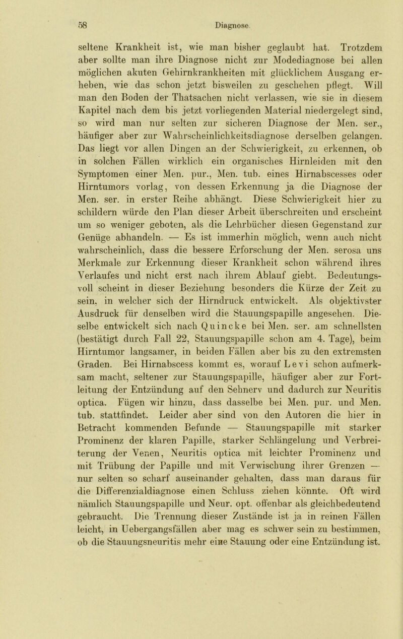 seltene Krankheit ist, wie man bisher geglaubt hat. Trotzdem aber sollte man ihre Diagnose nicht zur Modediagnose bei allen möglichen akuten Gehirnkrankheiten mit glücklichem Ausgang er- heben, wie das schon jetzt bisweilen zu geschehen pflegt. Will man den Boden der Thatsachen nicht verlassen, wie sie in diesem Kapitel nach dem bis jetzt vorliegenden Material niedergelegt sind, so wird man nur selten zur sicheren Diagnose der Men. ser., häufiger aber zur Wahrscheinlichkeitsdiagnose derselben gelangen. Das liegt vor allen Dingen an der Schwierigkeit, zu erkennen, ob in solchen Fällen wirklich ein organisches Hirnleiden mit den Symptomen einer Men. pur.. Men. tub. eines Hirnabscesses oder Hirntumors vorlag, von dessen Erkennung ja die Diagnose der Men. ser. in erster Reihe abhängt. Diese Schwierigkeit hier zu schildern würde den Plan dieser Arbeit überschreiten und erscheint um so weniger geboten, als die Lehrbücher diesen Gegenstand zur Genüge abhandeln. — Es ist immerhin möglich, wenn auch nicht wahrscheinlich, dass die bessere Erforschung der Men. serosa uns Merkmale zur Erkennung dieser Krankheit schon während ihres Verlaufes und nicht erst nach ihrem Ablauf giebt. Bedeutungs- voll scheint in dieser Beziehung besonders die Kürze der Zeit zu sein, in welcher sich der Hirndruck entwickelt. Als objektivster Ausdruck für denselben wird die Stauungspapille angesehen. Die- selbe entwickelt sich nach Quincke bei Men. ser. am schnellsten (bestätigt durch Fall 22, Stauungspapille schon am 4. Tage), beim Hirntumor langsamer, in beiden Fällen aber bis zu den extremsten Graden. Bei Hirnabscess kommt es, worauf L e v i schon aufmerk- sam macht, seltener zur Stauungspapille, häufiger aber zur Fort- leitung der Entzündung auf den Sehnerv und dadurch zur Neuritis optica. Fügen wir hinzu, dass dasselbe bei Men. jmr. und Men. tub. stattfindet. Leider aber sind von den Autoren die hier in Betracht kommenden Befunde — Stauungspapille mit starker Prominenz der klaren Papille, starker Schlängelung und Verbrei- terung der Venen, Neuritis optica mit leichter Prominenz und mit Trübung der Papille und mit Verwischung ihrer Grenzen — nur selten so scharf auseinander gehalten, dass man daraus für die Differenzialdiagnose einen Schluss ziehen könnte. Oft wird nämlich Stauungspapille und Neur. opt. oftenbar als gleichbedeutend gebraucht. Die Trennung dieser Zustände ist ja in reinen Fällen leicht, in Uebergangsfällen aber mag es schwer sein zu bestimmen, ob die Stauungsneuritis mehr eine Stauung oder eine Entzündung ist.