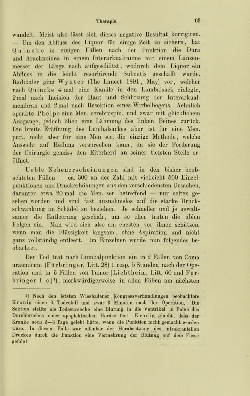 wandelt. Meist also lässt sicli dieses negative Resultat korrigiren. — Um den Abfluss des Liquor für einige Zeit zu sichern, hat Q u i n c k e in einigen Fällen nach der Punktion die Dura und Arachnoidea in einem Interarkualraume mit einem Lanzen- messer der Länge nach aufgeschlitzt, wodurch dem Liquor ein Abfluss in die leicht resorbirende Subcutis geschafft wurde. Radikaler ging Wynter (The Lancet 1891, May) vor, welcher nach Quincke 4 mal eine Kanüle in den Lumbalsack einlegte, 2 mal nach Incision der Haut und Schlitzung der Interarkual- membran und 2 mal nach Resektion eines Wirbelbogens. Aehnlich operirte Phelpseine Men. cerebrospin. und zwar mit glücklichem Ausgange, jedoch blieb eine Lähmung des linken Beines zurück. Die breite Eröffnung des Lumbalsackes aber ist für eine Men. pur., nicht aber für eine Men ser. die einzige Methode, welche Aussicht auf Heilung versprechen kann, da sie der Forderung der Chirurgie gemäss den Eiterherd an seiner tiefsten Stelle er- öffnet. Ueble Nebenerscheinungen sind in den bisher beob- achteten Fällen — ca. 300 an der Zahl mit vielleicht 500 Einzel- punktionen und Druckerhöhimgen aus den verschiedensten Ursachen, darunter etwa 20 mal die Men. ser. betreffend — nur selten ge- sehen worden und sind fast ausnahmslos auf die starke Druck- schwankung im Schädel zu beziehen. Je schneller und je gewalt- samer die Entleerung geschah, um so eher traten die üblen Folgen ein. Man wird sich also am ehesten vor ihnen schützen, wenn man die Flüssigkeit langsam, ohne Aspiration und nicht ganz vollständig entleert. Im Einzelnen wurde nun folgendes be- obachtet. Der Tod trat nach Lumbalpunktion ein in 2 Fällen von Coma uraemicum (Fürbringer, Litt. 28) 1 resp. 5 Stunden nach der Ope- ration und in 3 Fällen von Tumor [Lichtheim. Litt. 60 und Für- bringer l. c.]^), merkwürdigerweise in allen Fällen am nächsten 1) Nach den letzten Wiesbadener Kongressverhandlungen beobachtete Krönig einen 6. Todesfall und zwar 3 Minuten nach der Operation. Die Sektion stellte als Todesursache eine Blutung in die Ventrikel in Folge des Durchbruches eines apoplektischen Herdes fest. Krönig glaubt, dass der Kranke noch 2—3 Tage gelebt hätte, wenn die Punktion nicht gemacht worden wäre. In diesem Falle war offenbar der Herabsetzung des intrakraniellen Druckes durch die Punktion eine Vermehrung der Blutung auf dem Fusse gefolgt.