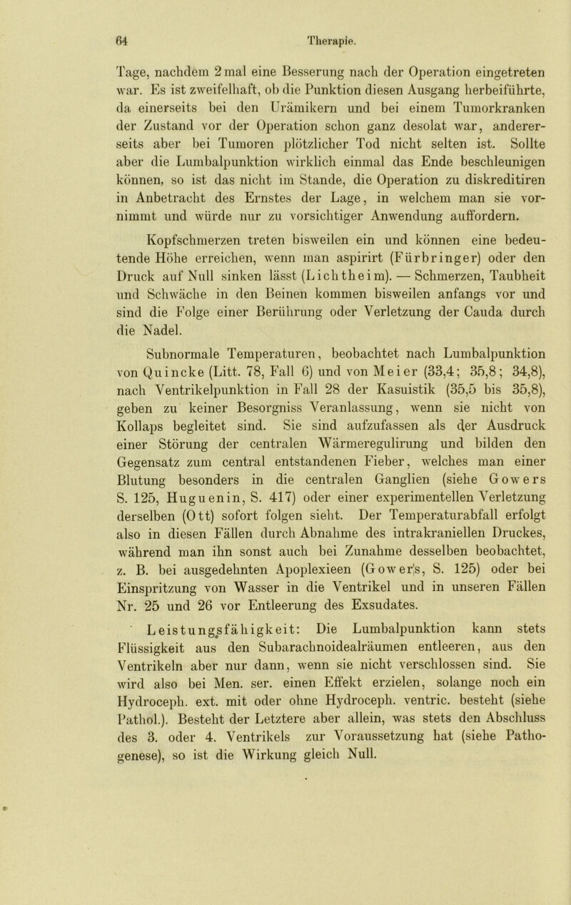 Tage, nachdem 2 mal eine Besserung nach der Operation eingetreten war. Es ist zweifelhaft, ob die Punktion diesen Ausgang herbeiführte, da einerseits bei den Urämikern und bei einem Tumorkranken der Zustand vor der Operation schon ganz desolat war, anderer- seits aber bei Tumoren plötzlicher Tod nicht selten ist. Sollte aber die Lumbalpunktion wirklich einmal das Ende beschleunigen können, so ist das nicht im Stande, die Operation zu diskreditiren in Anbetracht des Ernstes der Lage, in welchem man sie vor- nimmt und würde nur zu vorsichtiger Anwendung auffordern. Kopfschmerzen treten bisweilen ein und können eine bedeu- tende Höhe erreichen, wenn man aspirirt (Fürbringer) oder den Druck auf Null sinken lässt (Lichtheim). — Schmerzen, Taubheit und Schwäche in den Beinen kommen bisweilen anfangs vor und sind die Folge einer Berührung oder Verletzung der Cauda durch die Nadel. Subnormale Temperaturen, beobachtet nach Lumbalpunktion von Quincke (Litt. 78, Fall 6) und von Meier (33,4; 35,8; 34,8), nach Yentrikelpunktion in Fall 28 der Kasuistik (35,5 bis 35,8), geben zu keiner Besorgniss Veranlassung, wenn sie nicht von Kollaps begleitet sind. Sie sind aufzufassen als der Ausdruck einer Störung der centralen Wärmeregulirung und bilden den Gegensatz zum central entstandenen Fieber, welches man einer Blutung besonders in die centralen Ganglien (siehe Gowers S. 125, Huguenin, S. 417) oder einer experimentellen Verletzung derselben (Ott) sofort folgen sieht. Der Temperaturabfall erfolgt also in diesen Fällen durch Abnahme des intrakraniellen Druckes, während man ihn sonst auch bei Zunahme desselben beobachtet, z. B. bei ausgedehnten Apoplexieen (Gowerls, S. 125) oder bei Einspritzung von Wasser in die Ventrikel und in unseren Fällen Nr. 25 und 26 vor Entleerung des Exsudates. Leistungsfähigkeit: Die Lumbalpunktion kann stets Flüssigkeit aus den Subarachnoidealräumen entleeren, aus den Ventrikeln aber nur dann, wenn sie nicht verschlossen sind. Sie wird also bei Men. ser. einen Effekt erzielen, solange noch ein Hydroceph. ext. mit oder ohne Hydroceph. ventric. besteht (siehe Pathol.). Besteht der Letztere aber allein, was stets den Abschluss des 3. oder 4. Ventrikels zur Voraussetzung hat (siehe Patho- genese), so ist die Wirkung gleich Null.
