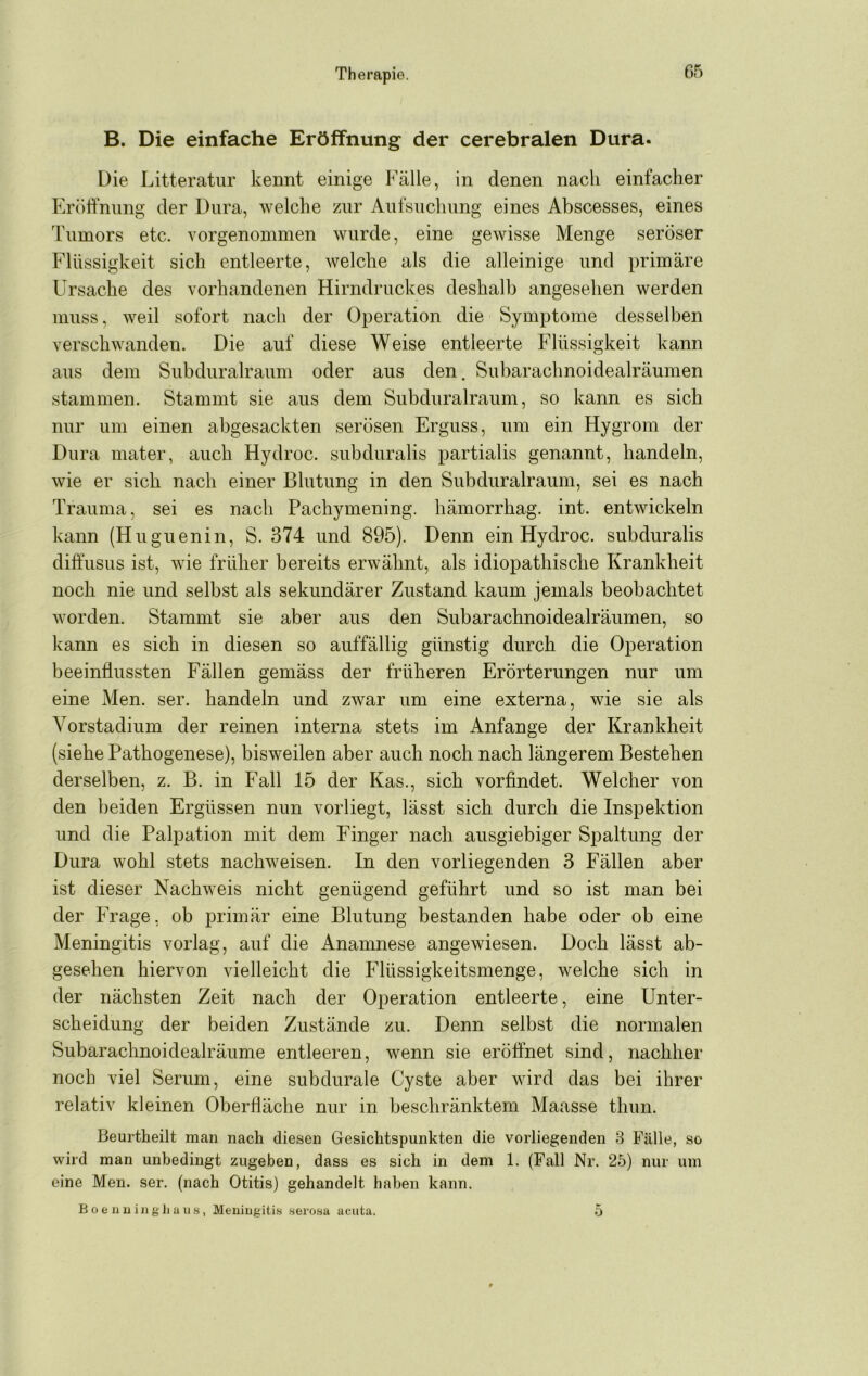 B. Die einfache Eröffnung der cerebralen Dura. Die Litteratur kennt einige Fälle, in denen nach einfacher Eröhnung der Dura, welche zur Aufsuchung eines Abscesses, eines Tumors etc. vorgenommen wurde, eine gewisse Menge seröser Flüssigkeit sich entleerte, welche als die alleinige und primäre Ursache des vorhandenen Hirndruckes deshalb angesehen werden muss, weil sofort nach der Operation die Symptome desselben verschwanden. Die auf diese Weise entleerte Flüssigkeit kann aus dem Subduralraum oder aus den. Subarachnoidealräumen stammen. Stammt sie aus dem Subduralraum, so kann es sich nur um einen abgesackten serösen Erguss, um ein Hygrom der Dura mater, auch Hydroc. subduralis partialis genannt, handeln, wie er sich nach einer Blutung in den Subduralraum, sei es nach Trauma, sei es nach Pachymening. hämorrhag. int. entwickeln kann (Huguenin, S. 374 und 895). Denn ein Hydroc. subduralis diffusus ist, wie früher bereits erwähnt, als idiopathische Krankheit noch nie und selbst als sekundärer Zustand kaum jemals beobachtet worden. Stammt sie aber aus den Subarachnoidealräumen, so kann es sich in diesen so auffällig günstig durch die Operation beeinflussten Fällen gemäss der früheren Erörterungen nur um eine Men. ser. handeln und zwar um eine externa, wie sie als Vorstadium der reinen interna stets im Anfänge der Krankheit (siehe Pathogenese), bisweilen aber auch noch nach längerem Bestehen derselben, z. B. in Fall 15 der Kas., sich vorfindet. Welcher von den beiden Ergüssen nun vorliegt, lässt sich durch die Inspektion und die Palpation mit dem Finger nach ausgiebiger Spaltung der Dura wohl stets nachweisen. In den vorliegenden 3 Fällen aber ist dieser Nachweis nicht genügend geführt und so ist man bei der Frage, ob primär eine Blutung bestanden habe oder ob eine Meningitis vorlag, auf die Anamnese angewiesen. Doch lässt ab- gesehen hiervon vielleicht die Flüssigkeitsmenge, welche sich in der nächsten Zeit nach der Operation entleerte, eine Unter- scheidung der beiden Zustände zu. Denn selbst die normalen Subarachnoidealräume entleeren, wenn sie eröffnet sind, nachher noch viel Serum, eine subdurale Cyste aber wird das bei ihrer relativ kleinen Oberfläche nur in beschränktem Maasse thun. Beurtheilt man nach diesen Gesichtspunkten die vorliegenden 3 Fälle, so wird man unbedingt zugeben, dass es sich in dem 1. (Fall Nr. 25) nur um eine Men. ser. (nach Otitis) gehandelt haben kann. B 0 e li li i 11 g li a II .s, Meuiiigiti.s serosa acuta. 5