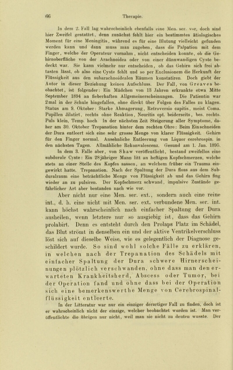 ln dein 2. Fall lag wahrscheinlich ebenfalls eine Men. ser. vor, doch sind hier Zweifel gestattet, denn zunächst fehlt hier ein bestimmtes ätiologisches Moment für eine Meningitis, während es für eine Blutung vielleicht gefunden werden kann und dann muss man zugeben, dass die Palpation mit dem Finger, welche der Operateur vornahm , nicht entscheiden konnte, ob die Ge- hirnoberflächo von der Arachnoidea oder von einer dünnwandigen Cyste be- deckt war. Sie kann vielmehr nur entseheiden, ob das Gehirn sich frei ab- tasten lässt, ob also eine Cyste fehlt und so per Exclusionem die Herkunft der Flüssigkeit aus den subarachnoidealen Räumen konstatiren. Doch giebt der Autor in dieser Beziehung keinen Aufschluss. Der Fall, von Greaves be- obachtet, ist folgender: Ein Mädchen von 13 .Jahren erkrankte etwa Mitte September 1894 an fieberhaften Allgemeinerscheinungen. Die Patientin war 2mal in der Schule hingefallen, ohne direkt über Folgen des Falles zu klagen. Status am 9. Oktober: Starke Abmagerung, Retroversio capitis, meist Coma. Pupillen dilatirt, rechts ohne Reaktion, Neuritis opt. beiderseits, bes. rechts. Puls klein, Temp. hoch. In der nächsten Zeit Steigerung aller Symptome, da- her am 30. Oktober Trepanation hinter dem rechten Ohre: Beim Ein schneiden der Dura entleert sich eine sehr grosse Menge von klarer Flüssigkeit. Gehirn für den Finger normal. Ansehnliche Entleerung von Liquor cerebrospin. in den nächsten Tagen. Allmähliche Rekonvalescenz. Gesund am 1. Jan. 1895. In dem 3. Falle aber, von Shaw veröffentlicht, bestand zweifellos eine subdurale Cyste : Ein 28jähriger Mann litt an heftigen Kopfschmerzen, welche stets an einer Stelle des Kopfes sassen, an welchem früher ein Trauma ein- gewirkt hatte. Trepanation. Nach der Spaltung der Dura floss aus dem Sub- duralraum eine beträchtliche Menge von Flüssigkeit ab und das Gehirn fing wieder an zu pulsiren. Der Kopfschmerz schwand, impulsive Zustände ge- fährlicher Art aber bestanden nach wie vor. Aber nicht nur eine Men. ser. ext., sondern auch eine reine int., d. h. eine nicht mit Men. ser. ext. verbundene Men. ser. int. kann höchst wahrsclieinlich nach einfacher Spaltung der Dura ausheilen, wenn letztere nur so ausgiebig ist, dass das Gehirn prolabirt. Denn es entsteht durch den Prolaps Platz im Schädel, das Blut strömt in denselben ein und der aktive Yentrikelverschluss löst sich auf dieselbe Weise, wie es gelegentlich der Diagnose ge- schildert wurde. So sind wohl solche Fälle zu erklären, in welchen nach der Trepanation des Schädels mit einfacher Spaltung der Dura schwere Hirnerschei- nungen })1 Ötzi ich verschwanden, ohne dass man den er- warteten Krankheitsherd, Abscess oder Tumor, bei der Operation fand und ohne dass bei der Operation sich eine bemerkenswerthe Menge von Cerebrospinal- flüssigkeit entleerte. In der Litteratur war nur ein einziger derartiger Fall zu finden, doch ist er wahrscheinlich nicht der einzige, welcher beobachtet worden ist. Man ver- öffentlichte die übrigen nur nicht, weil man sie nicht zu deuten wusste. Der