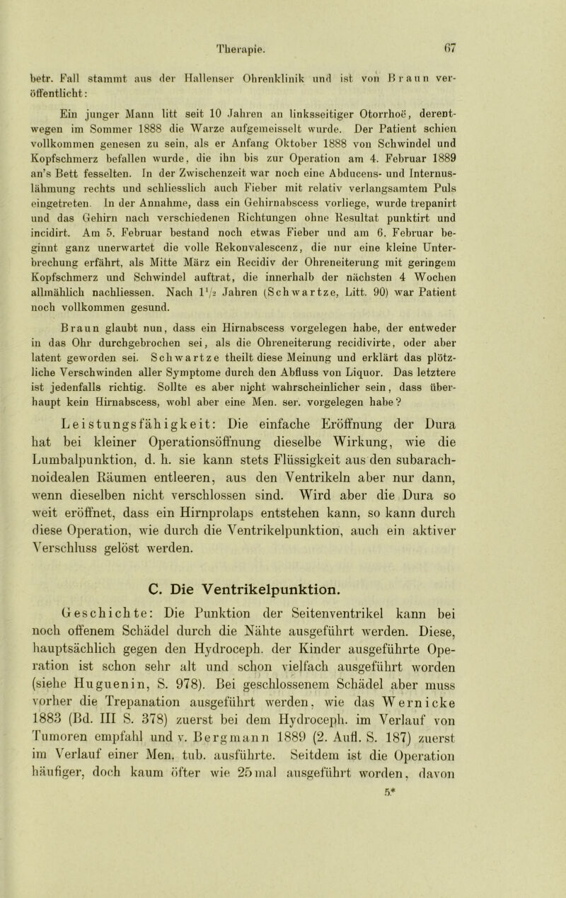Therapie. ß7 betr. Fall stammt aus der Hallenser Ohrenklinik und ist von Hrann ver- öffentlicht : Ein junger Mann litt seit 10 Jahren an linksseitiger Otorrhoe, derent- wegen im Sommer 1888 die Warze aufgemeisselt wurde. Der Patient schien vollkommen genesen zu sein, als er Anfang Oktober 1888 von Schwindel und Kopfschmerz befallen wurde, die ihn bis zur Operation am 4. Februar 1889 an’s Bett fesselten. In der Zwischenzeit war noch eine Abducens- und Internus- lähmung rechts und schliesslich auch Fieber mit relativ verlangsamtem Puls eiugetreten. In der Annahme, dass ein Gehirnabscess vorliege, wurde trepanirt und das Gehirn nach verschiedenen Richtungen ohne Resultat punktirt und incidirt. Am 5. Februar bestand noch etwas Fieber und am 6. Februar be- ginnt ganz unerwartet die volle Rekonvalescenz, die nur eine kleine Unter- brechung erfährt, als Mitte März ein Recidiv der Ohreneiterung mit geringem Kopfschmerz und Schwindel auftrat, die innerhalb der nächsten 4 Wochen allmählich nachliessen. Nach Vj‘> Jahren (Schwartze, Litt. 90) war Patient noch vollkommen gesund. Braun glaubt nun, dass ein Hirnabscess Vorgelegen habe, der entweder in das Ohr durchgebrochen sei, als die Ohreneiterung recidivirte, oder aber latent geworden sei. Schwartze theilt diese Meinung und erklärt das plötz- liche Verschwinden aller Symptome durch den Abfluss von Liquor. Das letztere ist jedenfalls richtig. Sollte es aber nipht wahrscheinlicher sein, dass über- haupt kein Hirnabscess, wohl aber eine Men. ser. Vorgelegen habe? Leistungsfähigkeit: Die einfache Eröffnung der Dura hat bei kleiner Operationsöffnung dieselbe Wirkung, wie die Lumbalpunktion, d. h. sie kann stets Flüssigkeit aus den subarach- noidealen Räumen entleeren, aus den Ventrikeln aber nur dann, wenn dieselben nicht verschlossen sind. Wird aber die Dura so weit eröffnet, dass ein Hirnprolaps entstehen kann, so kann durch diese Operation, wie durch die Ventrikelpunktion, auch ein aktiver Verschluss gelöst werden. C. Die Ventrikelpunktion. Geschichte: Die Punktion der Seitenventrikel kann bei noch offenem Schädel durch die Nähte ausgeführt werden. Diese, hauptsächlich gegen den Hydroceph. der Kinder ausgeführte Ope- ration ist schon sehr alt und schon vielfach ausgeführt worden (siehe Huguenin, S. 978). Bei geschlossenem Schädel aber muss vorher die Trepanation ausgeführt werden, wie das Wern icke 1883 (Bd. III S. 378) zuerst bei dem Hydroceph. im Verlauf von Tumoren empfahl und v. Bergmann 1889 (2. AuÜ. S. 187) zuerst im Verlauf einer Men. tub. ausführte. Seitdem ist die Operation häufiger, doch kaum öfter wie 25mal ansgeführt worden, davon