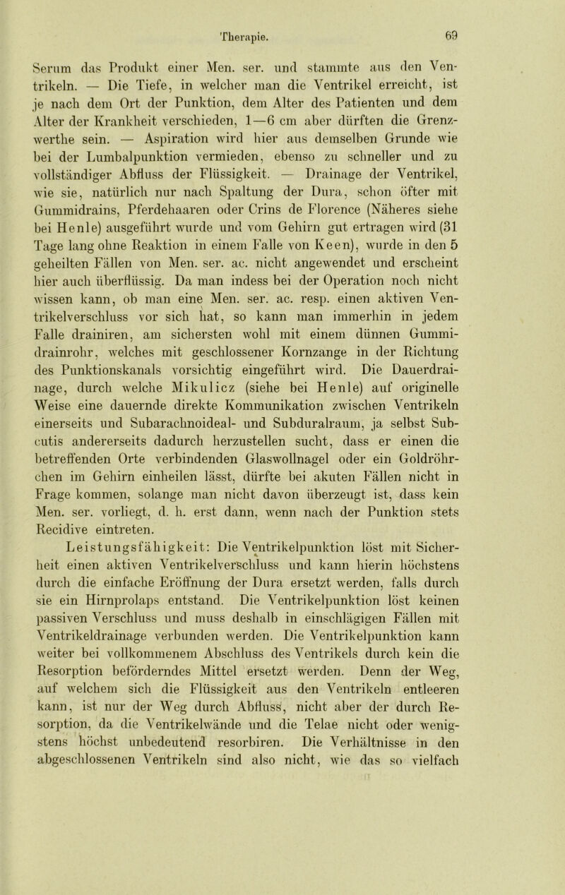 Serum das Produkt einer Men. ser. und stammte aus den Ven- trikeln. — Die Tiefe, in welcher man die Ventrikel erreicht, ist je nach dem Ort der Punktion, dem Alter des Patienten und dem Alter der Krankheit verschieden, 1—6 cm aber dürften die Grenz- werthe sein. — Aspiration wird hier aus demselben Grunde wie bei der Lumbalpunktion vermieden, ebenso zu schneller und zu vollständiger Abfluss der Flüssigkeit. — Drainage der Ventrikel, wie sie, natürlich nur nach Spaltung der Dura, schon öfter mit Gummidrains, Pferdehaaren oder Grins de Florence (Näheres siehe bei He nie) ausgeführt wurde und vom Gehirn gut ertragen wird (31 Tage lang ohne Reaktion in einem Falle von Keen), wurde in den 5 geheilten Fällen von Men. ser. ac. nicht angewendet und erscheint hier auch überflüssig. Da man indess bei der Operation noch nicht wissen kann, ob man eine Men. ser. ac. resp. einen aktiven Ven- trikelverschluss vor sich hat, so kann man immerhin in jedem Falle drainiren, am sichersten wohl mit einem dünnen Gummi- drainrohr, welches mit geschlossener Kornzange in der Richtung des Punktionskanals vorsichtig eingeführt wird. Die Dauerdrai- nage, durch welche Mikulicz (siehe bei He nie) auf originelle Weise eine dauernde direkte Kommunikation zwischen Ventrikeln einerseits und Subarachnoideal- und Subduralraum, ja selbst Sub- cutis andererseits dadurch herzustellen sucht, dass er einen die betreffenden Orte verbindenden Glaswollnagel oder ein Goldröhr- chen im Gehirn einheilen lässt, dürfte bei akuten Fällen nicht in Frage kommen, solange man nicht davon überzeugt ist, dass kein Men. ser. vorliegt, d. h. erst dann, wenn nach der Punktion stets Recidive eintreten. Leistungsfähigkeit: Die Ventrikelpunktion löst mit Sicher- heit einen aktiven Ventrikelverschluss und kann hierin höchstens durch die einfache Eröffnung der Dura ersetzt werden, falls durch sie ein Hirnprolaps entstand. Die Ventrikelpunktion löst keinen passiven Verschluss und muss deshalb in einschlägigen Fällen mit Ventrikeldrainage verbunden werden. Die Ventrikelpunktion kann weiter bei vollkommenem Abschluss des Ventrikels durch kein die Resorption beförderndes Mittel ersetzt werden. Denn der Weg, auf welchem sich die Flüssigkeit aus den Ventrikeln entleeren kann, ist nur der Weg durch Abfluss, nicht aber der durch Re- sorption, da die Ventrikelwände und die Telae nicht oder wenig- stens höchst unbedeutend resorbiren. Die Verhältnisse in den abgeschlossenen Ventrikeln sind also nicht, wie das so vielfach