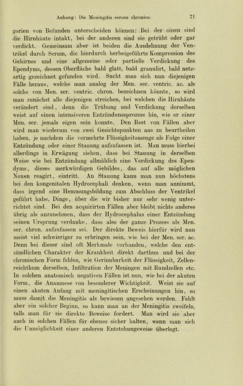 gorien von Betiinden iintersclieiden können: Bei der einen sind die Hirnhäute intakt, bei der anderen sind sie getrübt oder gar verdickt. Gemeinsam aber ist beiden die Ausdehnung der Ven- trikel durcli Serum, die hierdurch herbeigeführte Kompression des Gehirnes und eine allgemeine oder partielle Verdickung des Ependyms, dessen Oberfläche bald glatt, bald granulirt, bald netz- artig gezeichnet gefunden vvird. Sucht man sich nun diejenigen Fälle heraus, welche man analog der Men. ser. ventric. ac. als solche von Men. ser. ventric. chron. bezeichnen könnte, so wird man zunächst alle diejenigen streichen, bei welchen die Hirnhäute verändert sind, denn die Trübung und Verdickung derselben weist auf einen intensiveren Entzündunssprozess hin, wie er einer Men. ser. jemals eigen sein konnte. Den Rest von Fällen aber wird man wiederum von zwei Gesichtspunkten aus zu beurtheilen haben, je nachdem die vermehrte Flüssigkeitsmenge als Folge einer Entzündung oder einer Stauung aufzufassen ist. Man muss hierbei allerdings in Erwägung ziehen, dass bei Stauung in derselben Weise wie bei Entzündung allmählich eine Verdickung des 'Epen- dyms , dieses merkwürdigen Gebildes, das auf alle möglichen Noxen reagirt, eintritt. An Stauung kann man nun höchstens bei den kongenitalen Hydrocephali denken, wenn man annimmt, dass irgend eine Hemmungsbildung zum Abschluss der Ventrikel geführt habe, Dinge, über die wir bisher nur sehr wenig unter- richtet sind. Bei den acquirirten Fällen aber bleibt nichts anderes übrig als anzunehmen, dass der Hydrocephalus einer Entzündung seinen Ursprung verdanke, dass also der ganze Prozess als Men. ser. chron. aufzufassen sei. Der direkte Beweis hierfür wird nun meist viel schwieriger zu erbringen sein, wie bei der Men. ser. ac. Denn bei dieser sind oft Merkmale vorhanden, Avelche den ent- zündlichen Charakter der Krankheit direkt darthun und bei der chronischen Form fehlen, wie Gerinnbarkeit der Flüssigkeit, Zellen- reichthum derselben, Infiltration der Meningen mit Rundzellen etc. In solchen anatomisch negativen Fällen ist nun, wie bei der akuten Form, die Anamnese von besonderer Wichtigkeit. Weist sie auf einen akuten Anfang mit meningitischen Erscheinungen hin, so muss damit die Meningitis als bewiesen angesehen werden. Fehlt aber ein solcher Beginn, so kann man an der Meningitis ZAveifeln, falls man für sie direkte Beweise fordert. Man wird sie aber auch in solchen Fällen für ebenso sicher halten, wenn man sich die Unmöglichkeit einer anderen FntstehungSAveise überlegt.