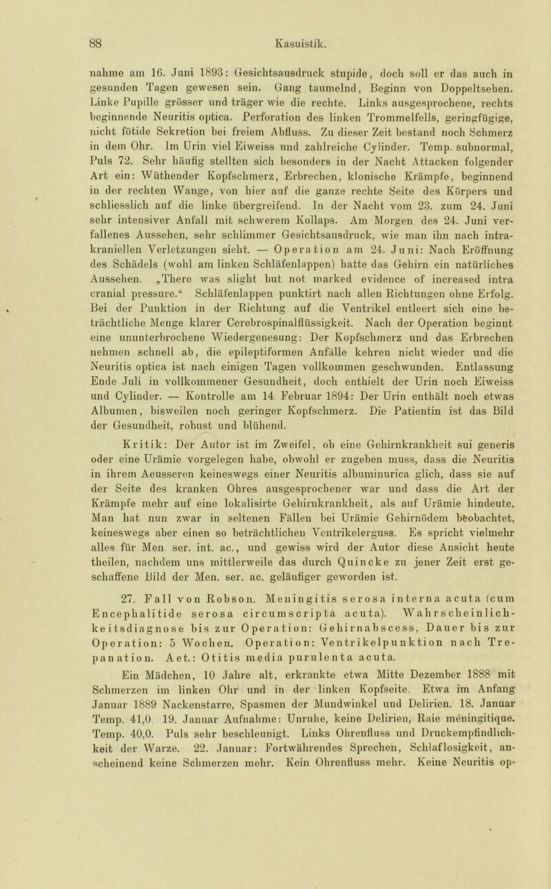 nähme am 16. Juni 1893: Gesichtsausdruck stupide, doch soll er das auch in gesunden Tagen gewesen sein. Gang taumelnd, Beginn von Doppeltsehen. Linke Pupille grösser und träger wie die rechte. Links ausgesprochene, rechts beginnende Neuritis optica. Perforation des linken Trommelfells, geringfügige, nicht fötide Sekretion bei freiem Abfluss. Zu dieser Zeit bestand noch Schmerz in dem Ohr. Im Urin viel Eiweiss und zahlreiche Cylinder. Temp. subnormal. Puls 72. Sehr häufig stellten sich besonders in der Nacht Attacken folgender Art ein: Wüthender Kopfschmerz, Erbrechen, klonische Krämpfe, beginnend in der rechten Wange, von hier auf die ganze rechte Seite des Körpers und schliesslich auf die linke übergreifend. In der Nacht vom 23. zum 24. Juni sehr intensiver Anfall mit schwerem Kollaps. Am Morgen des 24. Juni ver- fallenes Aussehen, sehr schlimmer Gesichtsausdruck, wie man ihn nach intra- kraniellen Verletzungen sieht. — Operation am 24. Juni: Nach Eröffnung des Schädels (wohl am linken Schläfenlappen) hatte das Gehirn ein natürliches Aussehen. „There was slight but not marked evidence of increased intra cranial pressure.“ Schläfenlappen punktirt nach allen Richtungen ohne Erfolg. Bei der Punktion in der Richtung auf die Ventrikel entleert sich eine be- trächtliche Menge klarer Cerebrospinalflüssigkeit. Nach der Operation beginnt eine ununterbrochene Wiedergenesung: Der Kopfschmerz und das Erbrechen nehmen schnell ab, die epileptiformen Anfälle kehren nicht wieder und die Neuritis optica ist nach einigen Tagen vollkommen geschwunden. Entlassung Ende Juli in vollkommener Gesundheit, doch enthielt der Urin noch Eiweiss und Cylinder. — Kontrolle am 14 Februar 1894: Der Urin enthält noch etwas Albumen, bisweilen noch geringer Kopfschmerz. Die Patientin ist das Bild der Gesundheit, robust und blühend. Kritik: Der Autor ist im Zweifel, ob eine Gehirukrankheit sui generis oder eine Urämie Vorgelegen habe, obwohl er zugeben muss, dass die Neuritis in ihrem Aeusseren keineswegs einer Neuritis albuminurica glich, dass sie auf der Seite des kranken Ohres ausgesprochener war und dass die Art der Krämpfe mehr auf eine lokalisirte Gehirnkrankheit, als auf Urämie hindeute. Man hat nun zwar in seltenen Fällen bei Urämie Gehirnödem beobachtet, keineswegs aber einen so beträchtlichen Vontrikelerguss. Es spricht vielmehr alles für Men. ser. int. ac., und gewiss wird der Autor diese Ansicht heute theilen, nachdem uns mittlerweile das durch Quincke zu jener Zeit erst ge- schaffene Bild der Men. ser. ac. geläufiger geworden ist. 27. Fall von Robson. Meningitis serösa interna acuta (cum Encephalitide serosa circumscripta acuta). Wahrscheinlich- keitsdiagnose bis zur Operation: Gehirnabscess, Dauer bis zur Operation: 5 Wochen. Operation: Ventrikelpunktion nach Tre- panation. Aet.: Otitis media purulenta acuta. Ein Mädchen, 10 Jahre alt, erkrankte etwa Mitte Dezember 1888 mit Schmerzen im linken Ohr und in der linken Kopfseite. Etwa im Anfang Januar 1889 Nackenstarre, Spasmen der Mundwinkel und Delirien. 18. Januar Temp. 41,0 19. Januar Aufnahme: Unruhe, keine Delirien, Raie möningitique. Temp. 40,0. Puls sehr beschleunigt. Links Ohrenflass und Druckempfindlich- keit der Warze. 22. Januar: Fortwährendes Sprechen, Schlaflosigkeit, an- scheinend keine Schmerzen mehr. Kein Ohrenfluss mehr. Keine Neuritis op-