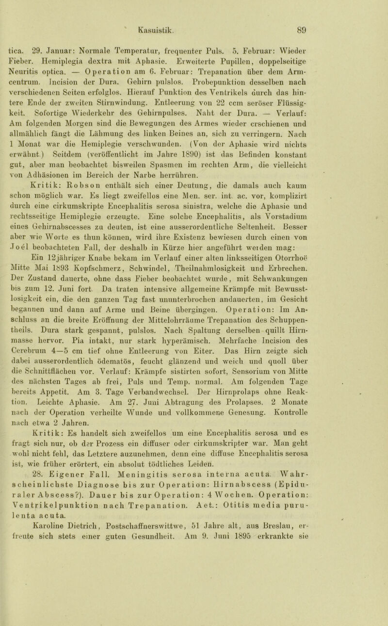 tica. 29. Januar: Normale Temperatur, frequoiiter Puls. 5. Februar: Wieder Fieber. Hemiplegia dextra mit Aphasie. Erweiterte Pupillen, doppelseitige Neuritis optica. — Operation am 6. Februar: Trepanation über dem Arm- centrum. Incision der Dura. Gehirn pulslos. Piobepunktion desselben nach verschiedenen Seiten erfolglos. Hierauf Punktion des Ventrikels durch das hin- tere Ende der zweiten Stirnwindung. Entleerung von 22 ccm seröser Flüssig- keit. Sofortige Wiederkehr des Gehirnpulses. Nabt der Dura. — Verlauf: Am folgenden Morgen sind die Bewegungen des Armes wieder erschienen und allmählich fängt die Lähmung des linken Beines an, sich zu verringern. Nach 1 Monat war die Hemiplegie verschwunden. (Von der Aphasie wird nichts erwähnt.) Seitdem (veröffentlicht im Jahre 1890) ist das Befinden konstant gut, aber man beobachtet bisweilen Spasmen im rechten Arm, die vielleicht von Adhäsionen im Bereich der Narbe herrühren. Kritik: Robson enthält sich einer Deutung, die damals auch kaum schon möglich war. Es liegt zweifellos eine Men. ser. int. ac. vor, komplizirt durch eine cirkumskripte Encephalitis serosa sinistra, welche die Aphasie und rechtsseitige Hemiplegie erzeugte. Eine solche Encephalitis, als Vorstadium eines Gehirnabscesses zu deuten, ist eine ausserordentliche Seltenheit. Besser aber wie Worte es thun können, wird ihre Existenz bewiesen durch einen von Joel beobachteten Fall, der deshalb in Kürze hier angeführt weiden mag: Ein 12jähriger Knabe bekam im Verlauf einer alten linksseitigen Otorrhoe Mitte Mai 1893 Kopfschmerz, Schwindel, Theilnahmlosigkeit und Erbrechen. Der Zustand dauerte, ohne dass Fieber beobachtet wurde, mit Schwankungen bis zum 12. Juni fort. Da traten intensive allgemeine Krämpfe mit Bewusst- losigkeit ein, die den ganzen Tag fast imunterbrochen andauerten, im Gesicht begannen und dann auf Arme und Beine übergingen. Operation: Im An- schluss an die breite Eröffnung der Mittelohrräume Trepanation des Schuppen- theils. Dura stark gespannt, pulslos. Nach Spaltung derselben quillt Hirn- masse hervor. Pia intakt, nur stark hyperämisch. Mehrfache Incision des Cerebrum 4—5 cm tief ohne Entleerung von Eiter. Das Hirn zeigte sich dabei ausserordentlich ödematös, feucht glänzend und weich und quoll über die Schnittflächen vor. Verlauf: Krämpfe sistirten sofort, Sensorium von Mitte des nächsten Tages ab frei. Puls und Temp. normal. Am folgenden Tage bereits Appetit. Am 3. Tage Verbandwechsel. Der Hirnprolaps ohne Reak- tion. Leichte Aphasie. Am 27. Juni Abtragung des Prolapses. 2 Monate nach der Operation A'^erheilte Wunde und vollkommene Genesung. Kontrolle nach etwa 2 Jahren. Kritik: Es handelt sich zweifellos um eine Encephalitis serosa und es fragt sich nur, ob der Prozess ein diffuser oder cirkumskripter war. Man geht wohl nicht fehl, das Letztere auzunehmen, denn eine diffuse Encephalitis serosa ist, wie früher erörtert, ein absolut tödtliches Leiden. 28. Eigener Fall. Meningitis serosa interna acuta. Wahr- scheinlichste Diagnose bis zur Operation: Hirnabscess (Epidu- raler Abscess?). Dauer bis zur Operation: 4 Wochen. Operation: Ve ntri ke 1 punktion n ach Tr e pan ati on. Aet.: Oti tis m e di a puru- lenta acuta. Karoline Dietrich, Postschaffnerswittwe, 51 Jahre alt, aus Breslau, ei- freute sich stets einer guten Gesundheit. Am 9. Juni 1895 erkrankte sie