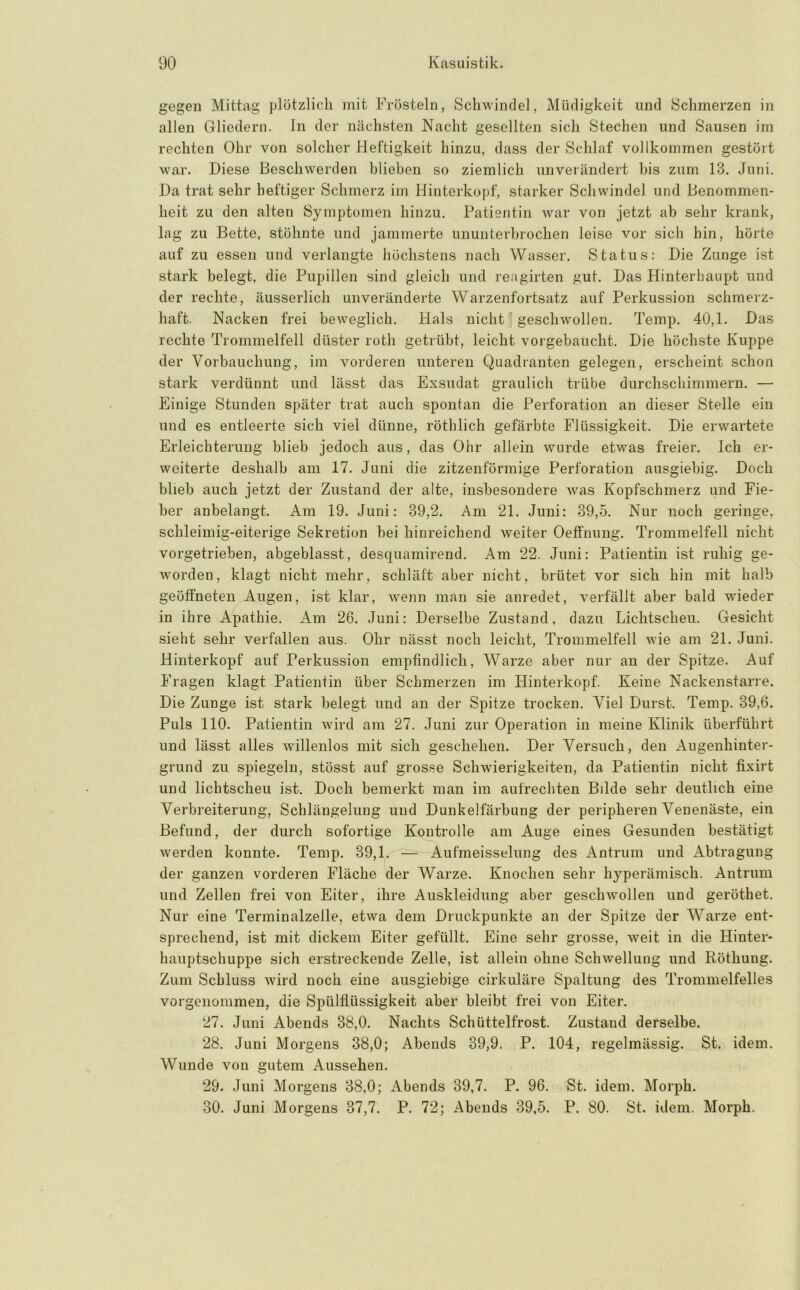 gegen Mittag plötzlich mit Frösteln, Schwindel, Müdigkeit und Schmerzen in allen Gliedern. In der nächsten Nacht gesellten sich Stechen und Sausen im rechten Ohr von solcher Heftigkeit hinzu, dass der Schlaf vollkommen gestört war. Diese Beschwerden blieben so ziemlich unverändert bis zum 13. Juni. Da trat sehr heftiger Schmerz im Hinterkopf, starker Schwindel und Benommen- heit zu den alten Symptomen hinzu. Patientin war von jetzt ab sehr krank, lag zu Bette, stöhnte und jammerte ununterbrochen leise vor sich hin, hörte auf zu essen und verlangte höchstens nach Wasser. Status: Die Zunge ist stark belegt, die Pupillen sind gleich und reagirten gut. Das Hinterhaupt und der rechte, äusserlich unveränderte Warzenfortsatz auf Perkus.sion schmerz- haft. Nacken frei beweglich. Hals nicht ' geschwollen. Temp. 40,1. Das rechte Trommelfell düster roth getrübt, leicht vorgebaucht. Die höchste Kuppe der Vorbauchung, im vorderen unteren Quadranten gelegen, erscheint schon stark verdünnt und lässt das Exsudat graulich trübe durchschimmern. — Einige Stunden später trat auch spontan die Perforation an dieser Stelle ein und es entleerte sich viel dünne, röthlich gefärbte Flüssigkeit. Die erwartete Erleichterung blieb jedoch aus, das Ohr allein wurde etwas freier. Ich er- weiterte deshalb am 17. Juni die zitzenförmige Perforation ausgiebig. Doch blieb auch jetzt der Zustand der alte, insbesondere was Kopfschmerz und Fie- ber anbelangt. Am 19. Juni: 39,2. Am 21. Juni: 39,5. Nur noch geringe, schleimig-eiterige Sekretion bei hinreichend weiter Oeffnung. Trommelfell nicht vorgetrieben, abgeblasst, desquamirend. Am 22. Juni: Patientin ist ruhig ge- worden, klagt nicht mehr, schläft aber nicht, brütet vor sich hin mit halb geöffneten Augen, ist klar, wenn man sie anredet, verfällt aber bald wieder in ihre Apathie. Am 26. Juni: Derselbe Zustand, dazu Lichtscheu. Gesicht sieht sehr verfallen aus. Ohr nässt noch leicht, Trommelfell wie am 21. Juni. Hinterkopf auf Perkussion empfindlich, Warze aber nur an der Spitze. Auf Fragen klagt Patientin über Schmerzen im Hinterkopf. Keine Nackenstarre. Die Zunge ist stark belegt und an der Spitze trocken. Viel Durst. Temp. 39,6. Puls 110. Patientin wird am 27. Juni zur Operation in meine Klinik überführt und lässt alles willenlos mit sich geschehen. Der Versuch, den Augenhinter- grund zu spiegeln, stösst auf grosse Schwierigkeiten, da Patientin nicht tixirt und lichtscheu ist. Doch bemerkt man im aufrechten Bilde sehr deutlich eine Verbreiterung, Schlängelung und Duukelfärbung der peripheren Venenäste, ein Befund, der durch sofortige Kontrolle am Auge eines Gesunden bestätigt werden konnte. Temp. 39,1. — Aufmeisselung des Antrum und Abtragung der ganzen vorderen Fläche der Warze. Knochen sehr hyperämisch. Antrum und Zellen frei von Eiter, ihre Auskleidung aber geschwollen und geröthet. Nur eine Terminalzelle, etwa dem Druckpunkte an der Spitze der Warze ent- sprechend, ist mit dickem Eiter gefüllt. Eine sehr grosse, Aveit in die Hinter- hauptschuppe sich erstreckende Zelle, ist allein ohne Schwellung und Röthung. Zum Schluss wird noch eine ausgiebige cirkuläre Spaltung des Trommelfelles vorgenommen, die Spülflüssigkeit aber bleibt frei von Eiter. 27. Juni Abends 38,0. Nachts Schüttelfrost. Zustand derselbe. 28. Juni Morgens 38,0; Abends 39,9. P. 104, regelmässig. St. idem. Wunde von gutem Aussehen. 29. Juni Morgens 38,0; Abends 39,7. P. 96. St. idem. Morph. 30. Juni Morgens 37,7. P. 72; Abends 39,5. P. 80. St. idem. Morph.