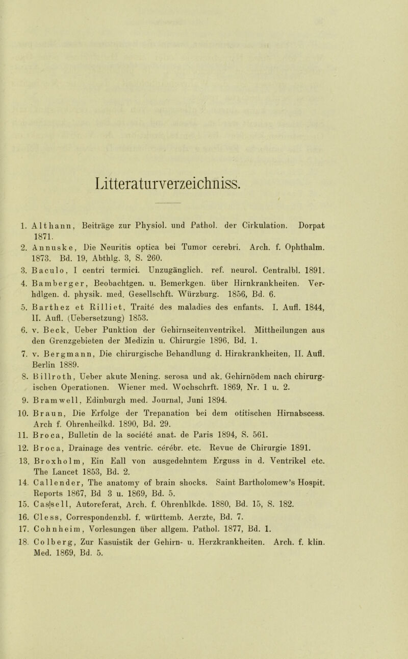 Litteraturverzeichniss. 1. Altliann, Beiträge zur Physiol. und Pathol. der Cirkulation. Dorpat 1871. 2. Ännuske, Die Neuritis optica bei Tumor cerebri. Arch, f. Ophthalm. 1873. Bd. 19, Abtblg. 3, S. 260. 3. Baculo, I centri termici. Unzugänglich, ref. neurol. Centralbl. 1891. 4. Bamberg er, Beobaclitgen. u. Bemerkgen. über Hirnkrankheiten. Ver- hdlgen. d. physik. med. Gesellschft. Würzburg. 1856, Bd. 6. 5. Bartbez et Rilliet, Traite des maladies des enfants. I. Aufi. 1844, II. Aufl. (Uebersetzung) 1853. 6. V. Beck, Ueber Punktion der Gebirnseitenventrikel. Mittheilungen aus den Grenzgebieten der Medizin u. Chirurgie 1896, Bd. 1. 7. V. Bergmann, Die chirurgische Behandlung d. Hirnkrankheiten, II. Aufl. Berlin 1889. 8. Billroth, Ueber akute Mening. serosa und ak. Gehirnödem nach chirurg- ischen Operationen. Wiener med. Wochschrft. 1869, Nr. 1 u. 2. 9. Bram well, Edinburgh med. Journal, Juni 1894. 10. Braun, Die Erfolge der Trepanation bei dem otitischen Hirnabscess. Arch f. Ohrenheilkd. 1890, Bd. 29. 11. Broca, Bulletin de la societe anat. de Paris 1894, S. 561. 12. Broca, Drainage des ventric. cerebr. etc. Revue de Chirurgie 1891. 13. Broxholm, Ein Eall von ausgedehntem Erguss in d. Ventrikel etc. The Lancet 1853, Bd. 2. 14. Callender, The anatomy of brain shocks. Saint Bartholoniew’s Hospit. Reports 1867, Bd 3 u. 1869, Bd. 5. 15. Casjsell, Autoreferat, Arch. f. Ohrenblkde. 1880, Bd. 15, S. 182. 16. Cie SS, Correspondenzbl. f. württemb. Aerzte, Bd. 7. 17. Cohnheim, Vorlesungen über allgem. Pathol. 1877, Bd. 1, 18. Colberg, Zur Kasuistik der Gehirn- u. Herzkrankheiten, Arch. f. klin.