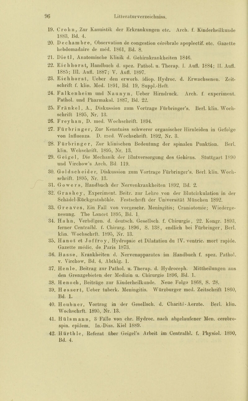 19. Crohn, Zur Kasuistik der Erkrankungen etc. Arch. f. Kinderheilkunde 1883, Bd. 4. 20. Dechainhre, Observation de congestion cerebrale apoplectif. etc, Gazette hebdomadaire de ined. 1861, Bd. 8. 21. Dietl, Anatomisclie Klinik d. Gehirnkrankheiten 1846. 22. Eichhorst, Handbuch d. spez. Pathol. u. Therap. I. Aufl. 1884; II. Aufi, 1885; Hl. Autl. 1887; V. Aud. 1897. 23. Eich hörst, Ueber den erworb. idiop. Hydroc. d. Erwachsenen. Zeit- schrift f. klin. Med. 1891, Bd, 19, Suppl.-Heft. 24. F a 1 k e 11 h e im lind Naunyn, Ueber Hirndriick. Arch. f. experiment. Pathol. und Pharinakol. 1887, Bd. 22. 25. Frankel, A., Diskussion zum V^ortrage Fürbringer’s. Berl. klin. Woch- schrift 1895, Nr. 13. 26. Frey hau, D. med. Wochschrift. 1894. 27. Fürbringer, Zur Kenntniss schwerer organischer Hirnleiden in Gefolge von Influenza. D. med. Wochschrift. 1892, Nr. 3. 28. Fürbringer, Zur klinischen Bedeutung der spinalen Punktion. Berl. klin. Wchschrift. 1895, Nr. 13. 29. Geigel, Die Mechanik der Blutversorgung des Gehirns. Stuttgart 1890 und Virchow's Arch. Bd. 119. 30. Go 1 d sch eid e r, Diskussion zum Vortrage Fürbringer’s. Berl. klin. Woch- schrift. 1895, Nr. 13. 31. Gowers, Handbuch der Nervenkrankheiten 1892, Bd. 2. 32. Grashey, Experiment. Beitr. zur Lehre von der Blutcirkulation in der Schädel-Rückgratshöhle. Festschrift der Universität München 1892. 33. Greaves, Ein Fall von vorgeschr. Meningitis; Craiiiotomie; Wiederge- nesung. The Lancet 1895, Bd, 1. 34. Hahn, Verhdlgen. d. deutsch. Gesellsch. f. Chirurgie, 22. Kongr. 1893, ferner Centralbl. f. Chirurg. 1896, S. 138, endlich bei Fürbringer, Berl. klin. Wochschrft. 1895, Nr, 13. 35. Hanot et Jof froy, Hydropsie et Dilatation du IV. ventric. mort rapide. Gazette medic. de Paris 1873. 36. Hasse, Krankheiten d. Nervenapparates im Handbuch f. spez. Pathol. V. Virchow, Bd. 4, Abthlg. 1. 37. Henle, Beitrag zur Pathol. u. Therap. d. H3?-droceph. Mittlieilungen aus den Grenzgebieten der Medizin u. Chirurgie 1896, Bd. 1. 38. Henoch, Beiträge zur Kinderheilkunde. Neue Folgo 1868, S. 28. 39. Bessert, Ueber tuherk. Meningitis. Würzburger med. Zeitschrift 1860, Bd. 1. 40. Heubner, Vortrag in der Gesellsch, d. Charite-Aerzte. Berl. klin. Wochschrft. 1895, Nr. 13. 41. Hüls mann, 3 Fälle von ehr, Hydroc. nach abgelaufener Men. cerebro- spin. epidem. In.-Diss. Kiel 1889. 42. Hürth le, Referat über Geigel’s Arbeit im Centralbl. f. Physiol. 1890, Bd. 4.