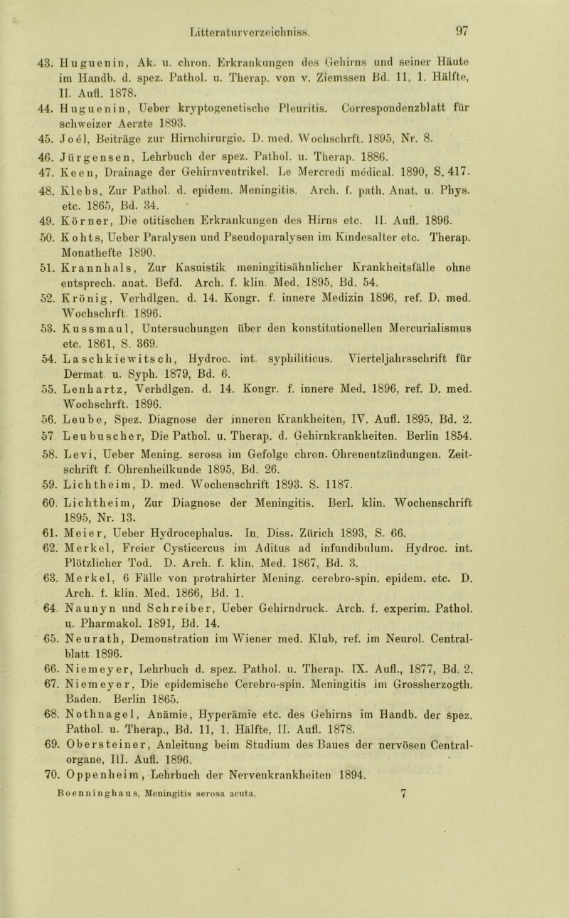 43. Hugueiiin, Ak. ii. cliron. Erkrankungen des (leliirns und seiner Häute ini Handb. d. spez. Patliol. u. Therap. von v. Ziemssen Hd. 11, 1. Hälfte, II. Aufl. 1878. 44. Hugueniii, lieber kryptogenetisclie Pleuritis. Correspondenzblatt für schweizer Aerzte 1893. 45. Joel, Beiträge zur Hirncliirurgie. D. nied. Wochscbrft. 1895, Nr. 8. 46. Jürgensen, Lehrbuch der spez. Patliol. u. Therap. 1886. 47. Keen, Drainage der Gehirnventrikel. Le Mercredi medical. 1890, S. 417. 48. Klebs, Zur Patliol. d. epidem. Meningitis. Arch. f. path. Auat. u. Phys. etc. 1865, ßd. 34. 49. Körner, Die otitischen Erkrankungen des Hirns etc. II. Aufl. 1896. 50. Kohts, lieber Paralysen und Pseudoparalysen im Kindesalter etc. Therap. Monathefte 1890. 51. Krannhals, Zur Kasuistik meningitisähnlicher Krankheitsfälle ohne eutsprech. anat. Befd. Arch. f. klin. Med. 1895, Bd. 54. 52. Krönig, Verhdlgen. d. 14. Kongr. f. innere Medizin 1896, ref. D. med. Wochschrft. 1896. 53. Kussmaul, Untersuchungen über den konstitutionellen Mercurialismus etc. 1861, S. 369. 54. L a s c h k i e w i ts c h, Hydroc. int. syphiliticus. Vierteljahrsschrift für Dermat. u. Syph. 1879, Bd. 6. 55. Lenhartz, Verhdlgen. d. 14. Kongr. f. innere Med. 1896, ref. D. med. Wochschrft. 1896. 56. Leube, Spez. Diagnose der inneren Krankheiten, IV. Aufl. 1895, Bd. 2. 57 Leu buscher. Die Pathol. u. Therap. d. Gehirnkrankheiten. Berlin 1854. 58. Levi, Ueber Mening. serosa im Gefolge chron. Ohrenentzündungen. Zeit- schrift f. Ohrenheilkunde 1895, Bd. 26. 59. Lichtheim, D. med. Wochenschrift 1893. S. 1187. 60. Lichtheim, Zur Diagnose der Meningitis. Berl. klin. Wochenschrift 1895, Nr. 13. 61. Meier, Ueber Hydrocephalus. In. Diss. Zürich 1893, S. 66. 62. Merkel, Freier Cysticercus iin Aditus ad infundibulum. Hydroc. int. Plötzlicher Tod. D. Arch. f. klin. Med. 1867, Bd. 3. 63. Merkel, 6 Fälle von protrahirter Mening. cerebro-spin. epidem. etc. D. Arch. f. klin. Med. 1866, Bd. 1. 64. Naunyn und Schreiber, Ueber Gehirndruck. Arch. f. experim. Pathol. u. Pharmakol. 1891, Bd. 14. 65. Neurath, Demonstration im Wiener med. Klub, ref. im Neurol. Central- blatt 1896. 66. Niemeyer, Lehrbuch d. spez. Pathol. u. Therap. IX. Aufl., 1877, Bd. 2. 67. Niemeyer, Die epidemische Cerebro-spin. Meningitis im Grossherzogth. Baden. Berlin 1865. 68. Nothnagel, Anämie, Hyperämie etc. des Gehirns im Handb. der spez, Pathol. u. Therap., Bd. 11, 1. Hälfte, II. Aufl. 1878. 69. Obersteiner, Anleitung beim Studium des Baues der nervösen Central- organe, HL Aufl. 1896. 70. Oppenheim, Lehrbuch der Nervenkrankheiten 1894. Boenninghaus, Meningitis serosa acnta. 7