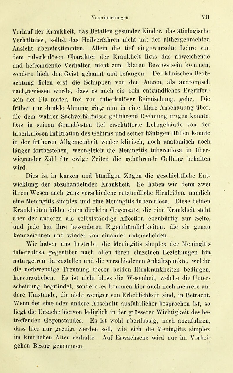 Verlauf der Krankheit, das Befallen gesunder Kinder, das ätiologische Verhältniss, selbsl das Heilverfahren nicht mit der althergebrachten Ansicht übereinstimmten. Allein die tief eingewurzelte Lehre von dem tuberkulösen Charakter der Krankheit Hess das abweichende und befremdende Verhalten nicht zAim klaren Bewusstsein kommen, sondern hielt den Geist gebannt und befangen. Der klinischen Beob- achtung fielen erst die Schuppen von den Augen, als anatomjsch nachgewiesen wurde, dass es auch ein rein entzündliches Ergriffen- sein der Pia mater, frei von tuberkulöser Beimischung, gebe. Die früher nur dunkle Ahnung ging nun in eine klare Anschauung über, die dem wahren Sachverhältnisse gebührend Rechnung tragen konnte. Das in seinen Grundfesten tief erschütterte Lehrgebäude von der tuberkulösen Infiltration des Gehirns und seiner häutigen Hüllen konnte in der früheren Allgemeinheit weder klinisch, noch anatomisch noch länger fortbestehen, wenngleich die Meningitis tuberculosa in über- wiegender Zahl für ewige Zeiten die gebührende Geltung behalten wird. Dies ist in kurzen und bündigen Zügen die geschichtliche Ent- wicklung der abzuhandelnden Krankheit. So haben wir denn zwei ihrem Wesen nach ganz verschiedene entzündliche Hirnleiden, nämlich eine Meningitis simplex und eine Meningitis tuberculosa. Diese beiden Krankheiten bilden einen direkten Gegensatz, die eine Krankheit steht aber der anderen als selbstständige Affection ebenbürtig zur Seite, und jede hat ihre besonderen EigenthUmlichkeiten, die sie genau kennzeichnen und wieder von einander unterscheiden. Wir haben uns bestrebt, die Meningitis simplex der Meningitis tuberculosa gegenüber nach allen ihren einzelnen Beziehungen hin naturgetreu darzustellen und die verschiedenen Anhaltspunkte, welche die nothwendige Trennung dieser beiden Hirnkrankheiten bedingen, hervorzuheben. Es ist nicht bloss die Wesenheit, welche die Unter- scheidung begründet, sondern -es kommen hier auch noch mehrere an- dere Umstände, die nicht weniger von Erheblichkeit sind, in Betracht. Wenn der eine oder andere Abschnitt ausführlicher besprochen ist, so liegt die Ursache hiervon lediglich in der grösseren Wichtigkeit des be- treffenden Gegenstandes. Es ist wohl überflüssig, noch anzuführen, dass hier nur gezeigt werden soll, wie sich die Meningitis simplex im kindlichen Alter verhalte. Auf Erwachsene wird nur im Vorbei- gehen Bezug genommen.