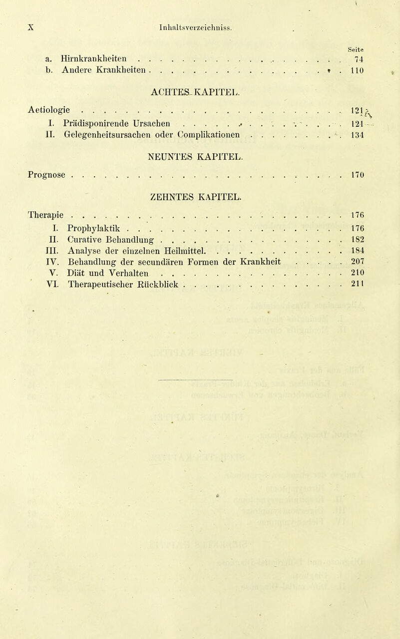Seite a. Hirnkranklieiten 74 b. Andere Krankheiten ».110 ACHTES-KAPITEL. Aetiologie 121 ^.^ I. Prädisponirende Ursachen . . . . •. - . . . . 121 II. Gelegenheitsursachen oder Complikationen ■ . 134 NEUNTES KAPITEL. Prognose 17ü ZEHNTES KAPITEL. Therapie 176 I. Prophylaktik . 176 II. Curative Behandlung 182 III. Analyse der einzehien Heilmittel 184 IV. Behandlung der secundären Formen der Krankheit 207 V. Diät und Verhalten 210 VL Therapeutischer KUckblick 211