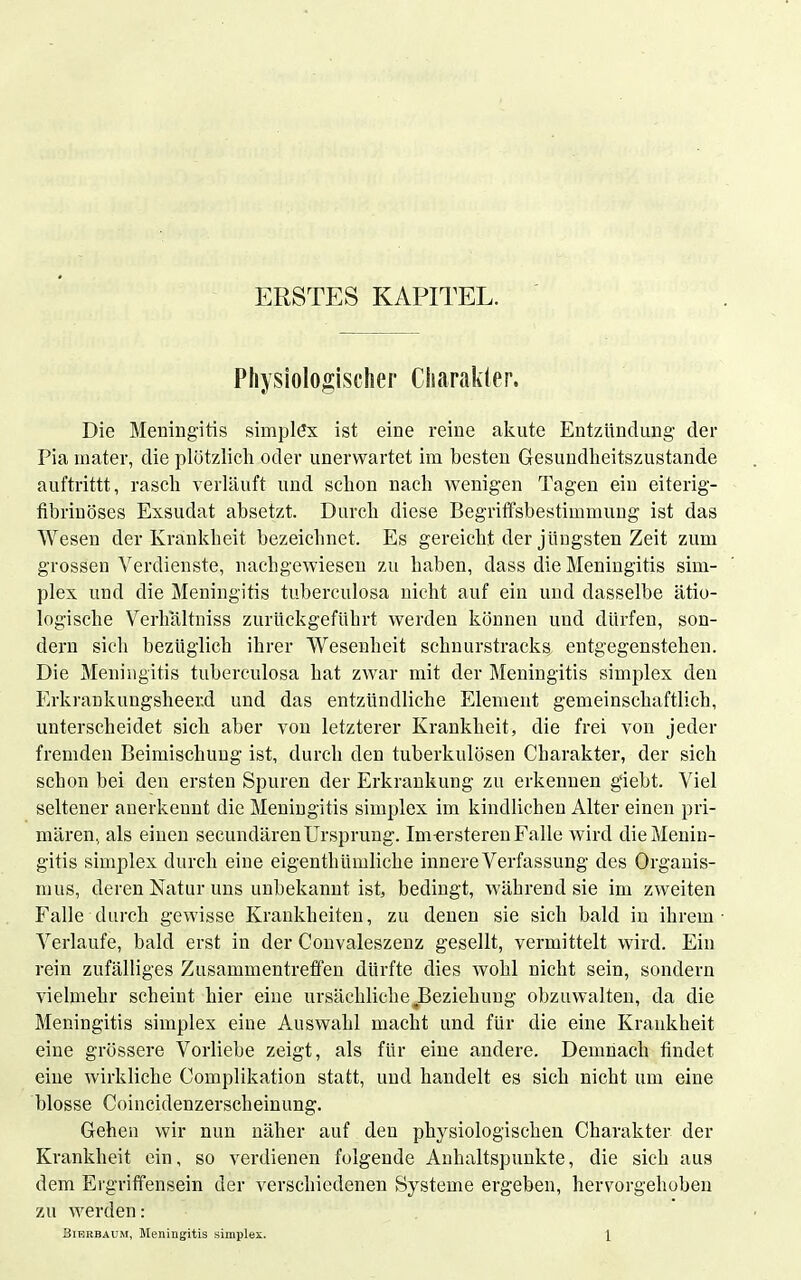 Physiologischer Charakler. Die Meningitis simplßx ist eine reine akute Entzündung der Pia mater, die plötzlich oder unerwartet im besten Gesundheitszustande auftrittt, rasch verläuft und schon nach wenigen Tagen ein eiterig- tibrinöses Exsudat absetzt. Durch diese Begriffsbestimmung ist das Wesen der Krankheit bezeichnet. Es gereicht der jüngsten Zeit zum grossen Verdienste, nachgewiesen zu haben, dass die Meningitis Sim- plex und die Meningitis tuberculosa nicht auf ein und dasselbe ätio- logische Verhaltniss zurückgeführt werden können und dürfen, son- dern sich bezüglich ihrer Wesenheit schnurstracks entgegenstehen. Die Meningitis tuberculosa hat zwar mit der Meningitis simplex den Erkrankungsheer.d und das entzündliche Element gemeinschaftlich, unterscheidet sich aber von letzterer Krankheit, die frei von jeder fremden Beimischung ist, durch den tuberkulösen Charakter, der sich schon bei den ersten Spuren der Erkrankung zu erkennen giebt. Viel seltener anerkennt die Meningitis simplex im kindlichen Alter einen pri- mären, als einen secundären Ursprung. Im-ersteren Falle wird die Menin- gitis simplex durch eine eigenthümliche innere Verfassung des Organis- mus, deren Natur uns unbekannt ist, bedingt, während sie im zweiten Falle durch gewisse Krankheiten, zu denen sie sich bald in ihrem- Verlaufe, bald erst in der Convaleszenz gesellt, vermittelt wird. Ein rein zufälliges Zusammentreffen dürfte dies wohl nicht sein, sondern vielmehr scheint hier eine ursächliche Beziehung obzuwalten, da die Meningitis simplex eine Auswahl macht und für die eine Krankheit eine grössere Vorliebe zeigt, als für eine andere. Demnach findet eine wirkliche Complikation statt, und handelt es sich nicht um eine blosse Coincidenzerscheinung. Gehen wir nun näher auf den physiologischen Charakter der Krankheit ein, so verdienen folgende Anhaltspunkte, die sich aus dem Ergriffensein der verschiedenen Systeme ergeben, hervorgehoben zu werden: