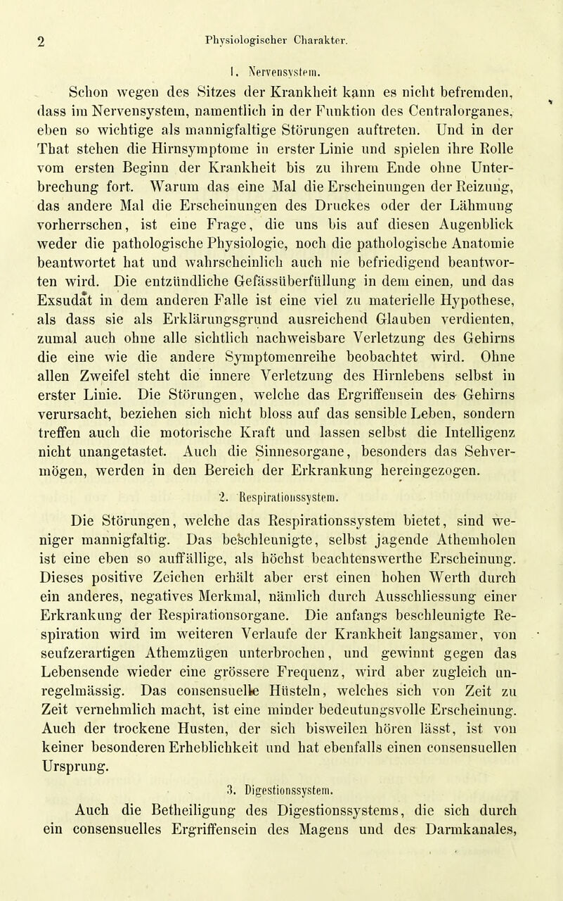 I. Nervensystem. Schon Avegen des Sitzes der Krankheit kann es niclit befremden, dass im Nervensystem, namentlich in der Funktion des Centralorganes, eben so wichtige als mannigfaltige Störungen auftreten. Und in der That stehen die Hirnsyraptome in erster Linie und spielen ihre Rolle vom ersten Beginn der Krankheit bis zu ihrem Ende ohne Unter- brechung fort. Warum das eine Mal die Erscheinungen der Reizung, das andere Mal die Erscheinungen des Druckes oder der Lähmung vorherrschen, ist eine Frage, die uns bis auf diesen Augenblick weder die pathologische Physiologie, noch die pathologische Anatomie beantwortet hat und wahrscheinlich auch nie befriedigend beantwor- ten wird. Die entzündliche Gefässüberfüllung in dem einen, und das Exsudat in dem anderen Falle ist eine viel zu materielle Hypothese, als dass sie als Erklärungsgrund ausreichend Glauben verdienten, zumal auch ohne alle sichtlich nachweisbare Verletzung des Gehirns die eine wie die andere Symptomenreihe beobachtet wird. Ohne allen Zweifel steht die innere Verletzung des Hirnlebens selbst in erster Linie. Die Störungen, welche das Ergriffeusein des- Gehirns verursacht, beziehen sich nicht biossauf das sensible Leben, sondern treffen auch die motorische Kraft und lassen selbst die Intelligenz nicht unangetastet. Auch die Sinnesorgane, besonders das Sehver- mögen, werden in den Bereich der Erkrankung hereingezogen. 2. RespiratioiissysteiTi. Die Störungen, welche das Respirationssystem bietet, sind we- niger mannigfaltig. Das belschleunigte, selbst jagende Athemholen ist eine eben so auffällige, als höchst beachtenswerthe Erscheinung. Dieses positive Zeichen erhält aber erst einen hohen Werth durch ein anderes, negatives Merkmal, nämlich durch Ausschliessung einer Erkrankung der Respirationsorgane. Die anfangs beschleunigte Re- spiration wird im weiteren Verlaufe der Krankheit langsamer, von seufzerartigen Athemzügen unterbrochen, und gewinnt gegen das Lebensende wieder eine grössere Frequenz, wird aber zugleich un- regelmässig. Das consensuelle Hüsteln, welches sich von Zeit zu Zeit vernehmlich macht, ist eine minder bedeutungsvolle Erscheinung. Auch der trockene Husten, der sich bisweilen hören lässt, ist von keiner besonderen Erheblichkeit und hat ebenfalls einen consensuellen Ursprung. 3. Digestionssystem. Auch die Betheiligung des Digestionssystems, die sich durch ein consensuelles Ergriffensein des Magens und des Darmkanales,