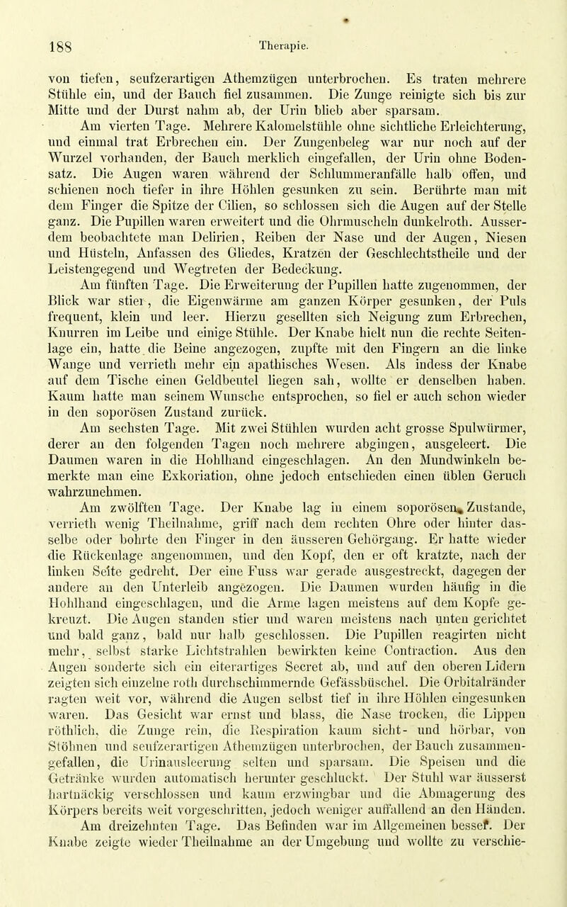 vou tiefen, seufzerartigeii Athemzügen unterbrochen. Es traten mehrere Stühle ein, und der Bauch fiel zusammen. Die Zunge reinigte sich bis zur Mitte und der Durst nahm ab, der Urin bheb aber sparsam. Am vierten Tage. Mehrere Kalomelstühle ohne sichtliche Erleichterung, und einmal trat Erbrechen ein. Der Zungenbeleg war nur noch auf der Wurzel vorhanden, der Bauch merklich eingefallen, der Urin ohne Boden- satz. Die Augen waren während der Schlummeranfälle halb offen, und schienen noch tiefer in ihre Höhlen gesunken zu sein. Berührte man mit dem Finger die Spitze der Cihen, so schlössen sich die Augen auf der Stelle ganz. Die Pupillen waren erweitert und die Ohrmuscheln dunkelroth. Ausser- dem beobachtete man DeUrien, Reiben der Nase und der Augen, Niesen und Hüsteln, Anfassen des Gliedes, Kratzen der Geschlechtstheile und der Leistengegend und Wegtreten der Bedeckung. Am fünften Tage. Die Erweiterung der Pupillen hatte zugenommen, der Blick war stier, die Eigenwärme am ganzen Körper gesunken, der Puls frequent, klein und leer. Hierzu gesellten sich Neigung zum Erbrechen, Knurren im Leibe und einige Stühle. Der Knabe hielt nun die rechte Seiten- lage ein, hatte, die Beine angezogen, zupfte mit den Fingei'u an die linke Wange und verrieth mehr ein apathisches Wesen. Als indess der Knabe auf dem Tische einen Geldbeutel liegen sah, wollte er denselben haben. Kaum hatte man seinem Wimsche entsprochen, so fiel er auch schon wieder in den soporösen Zustand zurück. Am sechsten Tage. Mit zwei Stühlen wurden acht grosse Spulwürmer, derer au den folgenden Tagen noch mehrere abgingen, ausgeleert. Die Daumen wai'en in die Hohlliaud eingeschlagen. An den Mundwinkeln be- merkte man eine Exkoriation, ohne jedoch entschieden einen üblen Geruch wahrzunehmen. Am zwölften Tage. Der Knabe lag in einem soporösen^ Zustande, verrieth wenig Theilnahme, griff nach dem rechten Ohre oder hinter das- selbe oder bohrte den Finger in den äusseren Gehörgang. Er hatte wieder die Rückenlage angenommen, und den Kopf, den er oft kratzte, nach der linken Seite gedreht. Der eine Fuss war gerade ausgestreckt, dagegen der andere an den Unterleib angezogen. Die Daumen wurden häufig in die Hohlhand eingeschlagen, und die Arme lagen meistens auf dem Kopfe ge- kreuzt. Die Augen standen stier und waren meistens nach unten gerichtet und bald ganz, bald nur halb geschlossen. Die Pupillen reagirten nicht mehr, selbst starke Lichtstrahlen bewirkten keine Contraction. Aus den Augen sonderte sich ein eiterartiges Secret ab, und auf den oberen Lidern zeigten sich einzelne roth durchschimmernde Gefässbüschel. Die Orbitalränder ragten weit vor, während die Augen selbst tief in ihre Höhlen eingesunken waren. Das Gesicht war ernst und blass, die Nase trocken, die Lippen röthlich, die Zunge rein, die Respiration kaum sieht- und hörbar, von Stöhnen und seufzerartigen Athemzügen unterbrochen, der Bauch zusammen- gefallen, die Uiinausleerung selten und sparsam. Die Speisen und die Getränke wurden automatisch herunter geschluckt. Der Stuhl war äusserst hartnäckig verschlossen und kaum erzwingbar und die Abmagerung des Köipers bereits weit vorgesclnitten, jedoch weniger autfallend an den Händen. Am dreizehnten Tage. Das Befinden war im Allgemeinen bessef. Der Knabe zeigte wieder Theilnahme an der Umgebung und wollte zu verschie-