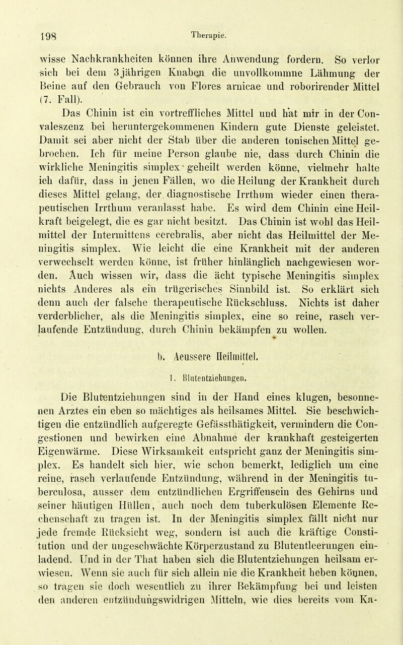 wisse Nachkrankheiten können ihre Anwendung- fordern. So verlor «ich bei dem 3jährigen Knabon die unvollkommne Lähmung der Beine auf den Gebrauch von Flores arnicae und roborirender Mittel (7. Fall). Das Chinin ist ein vortreffliches Mittel und hat mir in der Con- valeszenz bei heruntergekommenen Kindern gute Dienste geleistet. Damit sei aber nicht der Stab Uber die anderen tonischen Mittel ge- brochen. Ich für meine Person glaube nie, dass durch Chinin die wirkliche Meningitis simplex • geheilt werden könne, vielmehr halte ich dafür, dass in jenen Fällen, wo die Heilung der Krankheit durch dieses Mittel gelang, der. diagnostische Irrthum wieder einen thera- peutischen Irrthum veranlasst habe. Es wird dem Chinin eine Heil- kraft beigelegt, die es gar nicht besitzt. Das Chinin ist wohl das Heil- mittel der Intermittens cerebralis, aber nicht das Heilmittel der Me- ningitis simplex. Wie leicht die eine Krankheit mit der anderen verwechselt werden könne, ist früher hinlänglich nachgewiesen wor- den. Auch wissen wir, dass die acht typische Meningitis simplex nichts Anderes als ein trügerisches Sinnbild ist. So erklärt sich denn auch der falsche therapeutische Eückschluss. Nichts ist daher verderblicher, als die Meningitis simplex, eine so reine, rasch ver- laufende Entzündung, durch Chinin bekämpfen zu wollen. b. Aeussere lleihiiittel. 1. Bliitentziehungen. Die Blutentziehungen sind in der Hand eines klugen, besonne- nen Arztes ein eben so mächtiges als heilsames Mittel. Sie beschwich- tigen die entzündlich aufgeregte Gefässthätigkeit, vermindern die Con- gestionen und bewirken eine Abnahme der krankhaft gesteigerten Eigenwärme. Diese Wirksamkeit entspricht ganz der Meningitis sim- plex. Es handelt sich hier, wie schon bemerkt, lediglich um eine reine, rasch verlaufende Entzündung, während in der Meningitis tu- berculosa, ausser dem entzündlichen Ergriffensein des Gehirns und seiner häutigen Hüllen, auch noch dem tuberkulösen Elemente Re- chenschaft zu tragen ist. In der Meningitis simplex fällt nicht nur jede fremde Rücksicht weg, sondern ist auch die kräftige Consti- tution und der ungeschwächte Körperzustand zu Blutentleerungen ein- ladend. Und in der That haben sich die Blutentziehungen heilsam er- wiesen. Wenn sie auch für sich allein nie die Krankheit heben können, so tragen sie doch wesentlich zu ihrer Bekämpfung bei und leisten den anderen entzündungswidrigen Rütteln, wie dies bereits vom Ka-