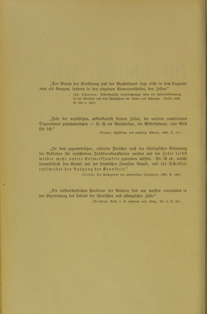 „Ser ©rurtb ber Srnäfjrung unb bcS SßadjStfjumS (iegt nid}t in bcm DrganiS* muS als ©anjem, fonbern in ben einzelnen StementartljeUen, ben feilen. (%1). S dj n> an n, SDUfroflopifdje Unterfudjungen über bie Uebereinftimmung in ber Strultur unb bettt 2Bad;§tf)um ber Xbiete unb ipflanjen. 'Berlin 1839, S. 220 u. 229.) „Sebe ber ungäffligen, mifroffopifd) Keinen geüen, bie unferen compticirten 'Organismus jufammenfefeen — fie ift ein SBunberbau, ein ©tifrofoSmuS, eine SBeit für fidj. (.Bunge, ipEjpfiotog. unb patijotog. efjentie, 1889, ©, 11.) „$u bem gegenwärtigen, rafttofen gorfcfjen nadj ber ätiotogifdjen ©ebeutung ber ©afterien für üerfdjiebene &nfeftionSfranf£)eiten werben wir ber 3eüe fefbft wieber ine^r nnfere 2Iufmerffamfeit ^nwenben müffen. ©ic ift eS, welche t)anptfäcE)iicf) ben ®ampf mit ber feinblidfen Sntiafion f'ämpft, unb if)r ©djicffat entfcpeibet ben ’SMuSgang ber ®ranff)eit (Derlei, Sie ipattjogenefe ber epibentifd)en Sipljtljerie, 1888, ©. 185.) „Sie wiffenfdiaft(ict)en ©robteme ber ©iebiciit finb am meiften concentrirt in ber Srgrünbung beS SebenS ber tt)ierifcf)en unb pfianjUdfen l^elle. (Birc^oro, Berl). b. X. intemat. meb. Hong., Bb. I, ©. 26.)