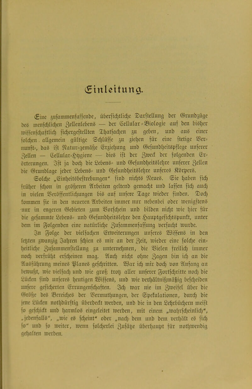 (Einleiturt g. €inc äufammenfaffenbe, überfict)t£ic£)e ©arftellung ber ©rutibgüge beö menfcf)ücf)eii ßeHentebeng — ber Getlular Biologie auf ben bigl)er roiftenfcfjaftlicf) ft djer gef teilten Xt)atfa^en 311 geben, nnb aug einer fotefjen. allgemein gültige ©djlüffe 311 sieben für eine ftetige Ver= nunft=, bag ift 9tatur=gemäße @r3ief)nng nnb ©efnnbljcitgpflcge unferer 3etlen — ßellular=|)t)giene — bieö ift ber ßroed ber folgenben ©r= örterungen. 5ft ja boct) bie ßeben§= unb ©efunbheitglel)re unferer gellen bie ©runblage jeber Sebeng* unb ©.efunbheitgleljre nufere» ISörperg. ©old)e „©mheitgbeftrebungen finb nidjtg Dieueg. @ie tjaben fiel) Trümer fcfjoit in größeren Arbeiten geltenb gemacht unb taffen fiel) and) in Dielen Veröffentlichungen big auf nufere Stage toteber ftnben. ©oef) lommen fie in ben neueren Slrbeiten immer nur nebenbei ober menigfteng -nur in engeren ©ebieten 311m Vorfdjein unb bilben nid)t mie l)ier für Die gefammte Sebeng* unb ©efunbl)eitglel)re ben §auptgefid)tgpuntt, unter Dem im golgenben eine natürliche gufammenfaffung üerfud)t mürbe. 3n golge ber Dielfadjen ©rtoeiterungen unfereg SBiffeng in ben leßten 3tnan3ig fahren fdjien eg mir an ber geit, mieber eine foldje ein= l)eitticf)e gufammenftellung 3U unternehmen, bie Vielen freilich immer noch Dcrfrütjt erfcheinen mag. 91udj nicht ol)ne gageit bin ich an bie ülugTÜprung meineg Ißlaneg gefdjritten. 2Sar id) mir bod) Don Slnfang au beroußt, mie Dielfad) unb mie groß troß aller unferer gortfdjritte noch düden finb unfereg heutigen SSiffeng, unb mie Dert)ältnißmäpig befdjeibett unfere gefieberten ©rrungenfdjaften. Sei) mar nie im gtoeifel über bie ©röfje beg Vereidjeg ber Vermuthungen, ber ©pefulationen, bitrd) bie jene £üden nothbiirftig iiberbeclt roerben, unb bie in ben Scljrbüdjern mcift fo gefchidt unb hatmlog eingclcitet merben, mit einem „ma 1)rfcf)ein 1 iet)r „jebenfallg, „mie eg fdjeint ober ,,nad) bent unb bem Derl)ätt eg fiel) fo unb fo meitcr, menn fold)erlei gufäße überhaupt für nott)mcnbig gehalten roerben.