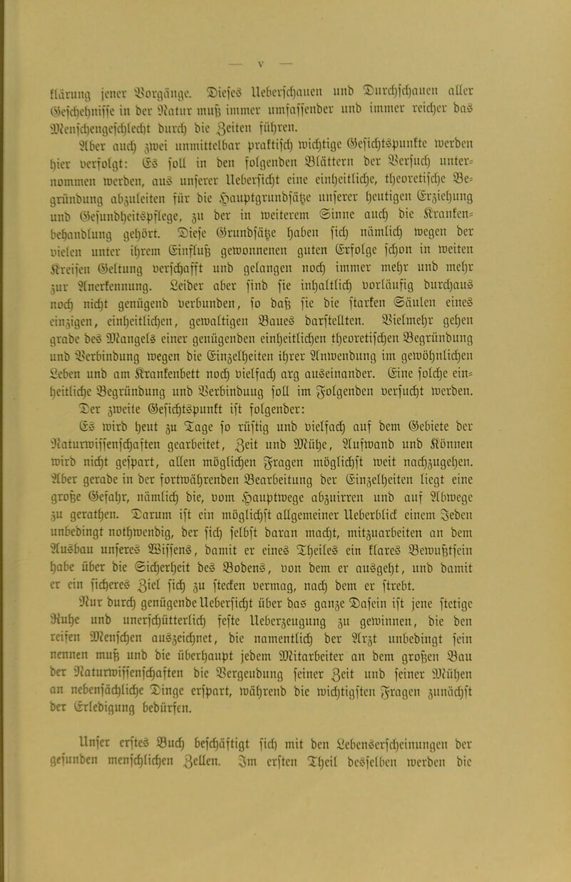 flärung jener Vorgänge. SDiefeö lieber) d)aucn unö ©urdffdjaucit aller ©efdjehniffe in ber Diatur 11111)3 initiier umfaffenber unb immer reicher baS 9)?enfd)engefd)led)t burd) bie ßeiteit führen. 3lber and) gWei unmittelbar praftifd) wichtige ©eficf)tSpunfte luerbcit t)ier oerfolgt: (SS foll in beit folgenben Stättern ber Serfucf) unter* nommen merbeti, aitS unferer Ueberfidjt eine einheitliche, tljeoretifdje 53e= grünbung abguleiten für bie ipauptgrunbfä&e unferer heutigen (£rgiel)ung unb ©efunbt)eit3pflege, 31t ber in weiterem «Sinne and) bie Traufen* bebanblung gehört, ©iefe ©runbfä^e fjabeu fid) nämlich wegen ber Dielen unter ihrem ©inflitß getoonnenen guten (Srfolge fdjon in roeiten greifen ©eltitng nerfd)afft unb gelangen nod) immer mefjr unb mehr gur 3lnerfenmtng. Seiber aber finb fie inhaltlich vorläufig burd)aus> nod) nicht genügenb Derbunben, fo baf) fie bie ftarfen (Säulen eines eitrigen, einheitlichen, geroaltigen Saue§ barfteEten. Vielmehr gehen grabe be« Mangels einer geniigenben einheitlichen tl)eoretifd)eit Segritnbung unb Serbinbung loegen bie (Singelljeiten ihrer SlnWetibutig im gewöhnlichen Seben unb am granfenbett noch vielfach ar9 auSeinanber. (Sine foldje ein* heitlidje Segrünbung unb Serbinbuug foü im folgenben oerfud)t Werben. £er streite ©efidjtSpunlt ift folgenber: S» wirb heut 3U Stage fo rüftig unb oielfach auf bcm ©ebiete ber 'Jiaturmiffenfdjaften gearbeitet, $eit unb Mühe, Slufwanb unb gönnen wirb nid)t gefpart, aEeit möglichen fragen möglichft weit nadjgugehen. 3lber gerabe in ber fortwührenben ^Bearbeitung ber (Sin^elheiten liegt eine große ©efal)r, nämlich ^ uom §auptwege abguirren unb auf 3lbloege gu gerathen. £arum ift ein möglichft aügemeiner UeberblicE einem Seben unbebingt nothwenbig, ber fid) felbft baran madjt, mitguarbeiten an bem Ausbau unfereS SBiffenS, bamit er eines StfjeileS Qm ^nreS öewufetfein habe über bie (Sicherheit beS SobenS, non bem er au§gef)t, unb bamit er ein fidjereS $iel fich gu fteden Oermag, nach ‘)em er ftrebt. D^ur burd) genügenbe Ueberfidjt über bas gange ©afein ift jene ftetige Dtuhe unb unerfdjütterlid) fefte Uebergeugung gu gewinnen, bie beit reifen Mengen auSgeidjnet, bie namentlid) ber 3lrgt unbebingt fein nennen muß unb bie überhaupt jebem Mitarbeiter an bent grof3cn Sau ber ücaturwiffenfchaften bie Sergeubung feiner .ßeit nitb feiner Mühen an nebenfäd)liche Xinge erfpart, wäl)renb bie wid)tigftcn Etagen gunäd)ft ber (rrlebigung bebiirfen. Unfer erftes Sud) befd)äftigt fid) mit ben Sebcnäcrfdjcinungcit ber gefunben menfchlichcn 3eücn. 3m erften SThcil bcSfelbeit werben bie