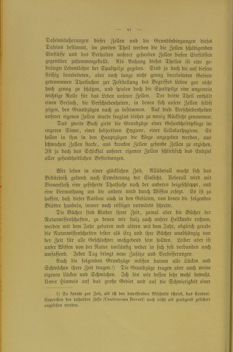 ©afeingäufjerungen bicfer 3el(cn imb bic ©runbbebingungen biefcg ©afeing beftimmt, im glueiten ©peil toerben bie bic gelten fcpäbigenben (Stnflüffe imb bag Scrpalten unferer gefunben ßellen biefen ©inflüffen gegenüber gufammcngcftellt. Atg Anpang biefeg ©pcileg ift eine ge= brängte Sebengtepre ber ©paltpilgc gegeben, ©inb ja bocp bie auf biefem fleißig bearbeiteten, aber nod) lange niept genug bearbeiteten (Gebiete gewonnenen ©patfaepen gur geftftetlung beg Segriffeg Seben gar nid)t poep genug gu fdjätjen, unb fpielen bod) bic ©paltpilge eine ungemein toidjtige fRoDCe für bag Seben unferer 3eßen. ®er britte ©peil enthält einen Serfucp, bie Serfcpiebenpeiten, in benen fid) nufere 3e^en fetbft geigen, beit ©runbgügen nad) gu beftiminen. Auf biefc SBerfcpiebenpeiten nuferer eigenen fetten tourbe fraglog bigper gu menig 9ftüdfid)t genommen. ©a§ gioeite Sud) giebt bic ©runbgüge einer ©efunbpeitgpflege im engeren ©inne, einer fubjectiücn 'ppgienc, einer ©ellutarppgiene. ©g füllen in ipm in ben §auptgügen bie 2Sege angegeben merbeu, aug f cp lumpen 3ellen ftarfe, aug tränten 3e^en gefunbe ßetten gu ergiepen. Sft ja bod) bag ©cpidfal unferer eigenen ßetten fcpliefjficp bag ©nbgiet alter gefunbpeitlicpen Seftrebungen. 9Bir leben in einer glüdlicpen 3e^- Allüberall mad)t fid) bag Sebürfnifj geltenb nad) ©rtoeiterung ber ©iitfid)t. Ueberatl wirb mit Sienenfleifj eine gefieperte ©patfadje nad) ber anberen beigefd)leppt, unb eine Sermutpung um bie anbere tuirb burd) Söiffen ,erfept. ©g ift gu t)offen, baf) biefer Augbau aud) in ben ©ebicten, oon benen bie folgcnbcn Slätter paubeln, immer nod) rüftiger üorWärtg fepreite. ©ie Sitcper finb Stinber iprer 3e^ äumal aber bie Südjcr ber iiftaturwiffenfdjaften, gu benen mir ftolg aud) nufere §eilfunbe reepnen, merben mit bem Ssapr geboren unb altern mit bem iyapr, obgleid) gerabc bie üftaturwiffenfepaften fefter atg ©rg unb ipre Süd)er unabpängig oon ber 3eit fti* alle ©efdjlecpter mafjgebenb fein füllten. Seiber aber ift unfer SBiffen oon ber üftatur üortäufig ioeber in fid) feft oerbunben nod) ltmfaffenb. Sebcr ©ag bringt neue 3ufäpe unb Serbefferungen. Aud) bie folgenbeu ©runbgüge müffen barunt alle Süden unb ©cptoäcpen iprer 3eit tragen.1) ©ie ©runbgüge tragen aber aud) meine eigenen Süden unb ©cptoäcpen. Sdj bin mir beffen fepr toopl betoufjt. Unter §intoeig auf bag grofje ©ebiet unb auf bic ©eptoierigfeit einer i) ©o tonnte jur Dcit, al§ id) ben betreffenben SIbfdjnitt fdjrieb, ba§ Eentrat» förbereben ber rut)enben Delle (Centrosonm Boveri) nod) nid)t a(S genügenb gefiebert angefefjen werben.