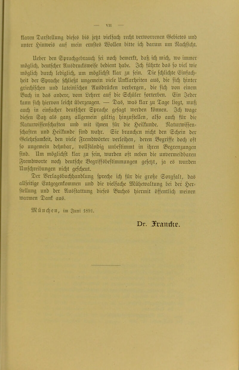 Clären Sarfteüung biefeö big jefct bietfad) vccf)t bermorreuen ©ebieteg unb unter £mtmeig auf mein erofteg Lotten bitte id) bannn um Sftadjfidjt. lieber ben ©pradjgcbraud) fei nod) bemerft, bafj id) midj, mo immer tnöglid), beutfd)er 9lugbrudgmeife bcbicttt l)abc. Sd) führte bag fo uicl rnie möglich bitrd) tebiglicf), um möglidjft dar 311 fein. Sie fd)tid)te (5tnfadj= beit ber ©pradje fd)tiept ungemein biete Uuttartjeiten aug, bie fid) fjinter gned)ifd)en unb Iateinifd)en StuSbrüden Herbergen, bie fid) bau einem iBud) in bag anbere, bont fietjrer auf bie ©djitter forterben, ©in Sebcr fann fid) t)ierbon teid)t überzeugen. — Sag, mag dar 31t Stage liegt, muff auch in einfacher beutfdjer ©prad)e gefagt merben fönnen. $d) magc biefen ©a§ atg gang allgemein gültig l)iu3uftelten, atfo aud) für bie 9?aturmiffcnfd)aften unb mit it)neit für bie §eit£unbe. Sttaturmiffen* fdtafteit unb §eitfunbe finb matjr. ©ie braudjen nid)t ben ©djein ber (Meprfamfeit, ben biete grernbmörter berteitjen, bereu begriffe bod) oft fo ungemein bct)nbar, bottftänbig unbeftimmt in itjren ^Begreifungen finb. Um möglidjft Kar gu fein, mürben oft neben bie unbermeibbareit ^rembroorte nod) beutfefje Söegriffgbeftimmungen gefegt, ja eg mürben Umfdjreibungen nicfjt gefd)ent. Ser 2}ertaggbudjt)anbtung fpredje id) für bie grofje ©orgfatt, bag allfeitige ßntgegenfommen unb bie bietfadje ÜDKifjemattung bei ber §er= üeltung unb ber ütugftattung biefeg 53nd)eg t)iennit öffenttid) meinen marmen Sanf aug. iDiitndjen, im Suni 1891. Dr. Jrantkc.