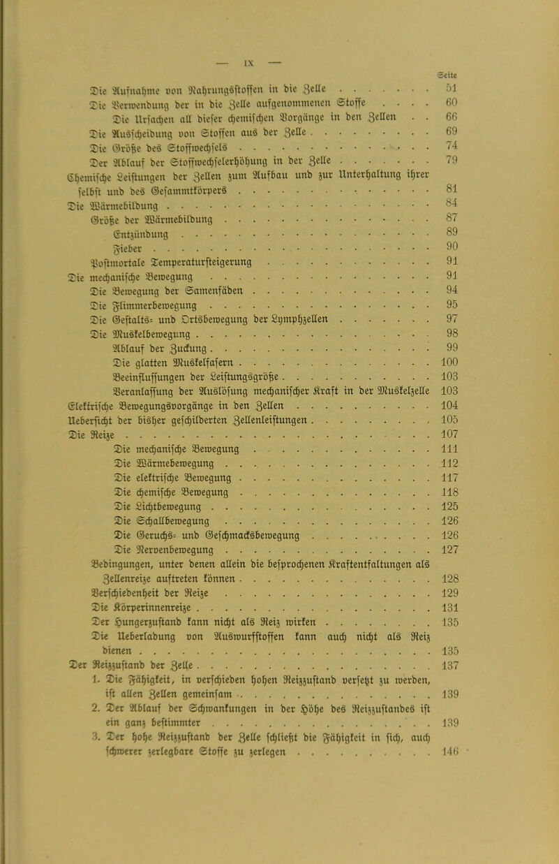 Seite Sie Slufnafjme »on 9laf>rung§ftoffen in bie 3eHe Sie SJerroenbung ber in bie Seile aufgenommenen Stoffe .... 60 Sie Urfacfjen all biefer d;emifcf)en Vorgänge in ben Sellen . . 66 Sie Sludfdjeibung oon Stoffen anö ber Seife 69 Sie ©röfee bed Stoffioecfjfelö ^ • 74 Ser Ablauf ber Stoffroecf)felerl)öf)ung in ber Seile 79 6^emifcf)e Seiftungen ber Sellen jum Slufbau unb jur Unterhaltung ihrer felbft unb be§ ©efammtförperS 81 Sie SBärmebilbung 84 ©röfse ber SBärmebilbung 87 ©ntjünbung 89 g-ieber  fjofimortale Semperaturfteigerung 91 Sie medjani|cf)e Seroegung 91 Sie ^Bewegung ber Samenfäben 94 Sie glimmerbemegung 95 Sie ©eftaltä= unb Drtäberoegung ber SpmphäeHen 97 Sie 9)tusfelberoegung 98 Slblauf ber Sucfung 99 Sie glatten 9)htsf eifafern 100 Seeinfluffungen ber Seiftungägröfe 103 aSeranlaffung ber SluSlöfung tnedjanifcher Äraft in ber 9)tuöleIjeEe 103 ©le!friftf)e Seroegung§oorgänge in ben Seifen 104 Ueberficht ber bisher gefchilberten Sedenleiftungen 105 Sie Sieije 107 Sie mechanifcfje Seroegung 111 Sie SBärmeberoegung 112 Sie eleftrifcfie Seroegung 117 Sie cf)emifche Seroegung 118 Sie Sichtberoegung 125 Sie Schallbetoegung 126 Sie ©erud)5= unb ©efcf)macf§beiüegung 126 Sie SReroenberoegung 127 Sebingungen, unter benen allein bie befprocf)enen flraftentfaltungen al§ Sellenreije auftreten fönnen 128 33erfcf)iebenheit ber 9teije 129 Sie Äörperinnenreije 131 Ser »ungerjuftanb fann nicht als 9teij roirfen 135 Sie Ueberlabung non Slusrourfftoffen fann auch nicht alä Steij bienen 135 Ser 9teij}uftanb ber Seife 137 1. Sie fjahigfeit, in oerfcf)ieben hohen Steijäuftanb oerfe^t ju werben, ift allen Sellen gemeinfam 139 2. Ser 2lblauf ber Schroanfungen in ber £öhe beö Steijjuftanbcö ift ein gan? beftimmter 139 3. Ser hohe fRei^uftanb ber Seile fcfjliefst bie ^äfjigfeit in fiel;, auch fd}n>erer zerlegbare Stoffe 3U zerlegen 146