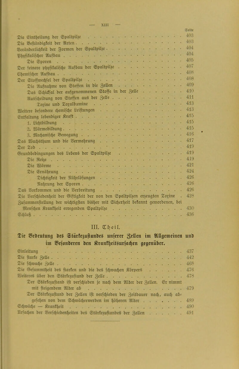 Seite Sie (Sintljeilung ber Spaltpilje Sie SBeftänbigleit ber 2lrten Veränberlicbfeit ber formen ber Spaltpilje 404 ^pftfalii'cber ^04 Sie Sporen 405 Ser reinere pbpfifalifdje SCufbau ber Spaltpilje 40 < Eljemiic^er Aufbau 408 Ser Stoffioecbfel ber Spaltpilje 4')^ Sie 3(ufn«f)me oon Stoffen in bie 3e^en 409 Sas S^icffat ber aufgenommenen Stoffe in ber ftzlte 410 2(uäfdjeibung oon Stoffen aud ber Serie 411 Sorine unb SogafBumine 413 ©eitere beionbere c^emifc^e Seiftungen 413 (Entfaltung lebenbiger Äraft • • • 415 1. Sicfitbilbung . - 415 2. ©ärmebilbung 415 3. sUiecf)anifcf)e Veroegung 416 Saö ©acbstbum unb bie SBermeljrung 417 Ser Sob ‘ 419 ©runbbebingungen bed Sehend ber Spaltpilje 419 Sie jfteije 419 Sie ©arme 421 Sie Srnäljrung 424 Sicf)tigfeit ber 31äf)rlöfungen 426 2?abrung ber Sporen .... 426 Sas Vorfommen unb bie Verbreitung 426 Sie Verict)iebenf)eit ber ©iftigfeit ber oon ben Spaltpiljen erzeugten Sojine . 428 gufammenftellung ber roicf)tigften bisher mit ©id;erbeit betannt geioorbenen, bei 3Jtenfc^en Ärantfjeit erregenben Spaltpilje 430 Schluß 436 III. Cfjetl. Sie ÖeDeutung be§ (Stärfe^uftanbcs unferer Setten im 5Ittgcmctncn unb im ©ejonberen bcn Äranffjettsurfarfjen gegenüber. ßinleitung 437 Sie ftarfe Qeüe 442 Sie uf)ioacfje Qtttz 468 Sie 05efammtf)eit bed ftarten unb bie bed fcbtoacben JTorperd 476 ©eiteres über ben Stärfejuftanb ber 3e^e 478 Ser Stärfejuftanb ift oerfcfjieben je nach bem 211ter ber 3eden. ßr nimmt mit fteigenbem 2(lter ab 479 Ser Stärfejuftanb ber 3eilen ift oer)d)ieben ber 3eitbauer nadj, aud) ab= gefe^en oon bem 3d)toäd)ertoerben im höheren 2(lter 489 Bd)voäd)z — Ärantljeit 490 Urfacben ber Verfcbiebenbeiten beb Stärfejuftanbed ber 3ellen 491