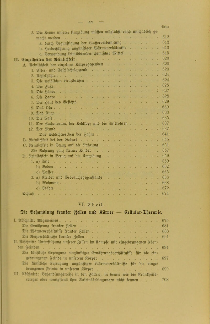 Seite 2. Sie Äeime nuferer Umgebung muffen möglidt>ft rafd) nnfcfjäbltrfj ge* macf)t merben a. burd) ©egünftigung ber SBafferoerbunftung 612 b. J0erbeifiif)rung ungünftiger SBärmeoerlfältniffe 613 e. ©erroenbung feimtöbtenber d>emifd)er Mittel 615 II. Orinjelljeiten ber 'Jieinlidjfcit 620 A. fReinlicf)feit ber einjelnen Äürpergegenben 620 1. 2lfter* unb ©efdjled)t3gegenb 620 2. 2ld)fe[f)'6f)Ien 624 3. Sie roeiblid)eu ©ruftbrüfen 624 4. Sie fyüfje 6125 5. Sie öiinbe 627 6. Sie 628 7. Sie £>aut bed ©cficfjtd 629 S. Sad Dfjr 630 9. Sad 2(uge 633 10. Sie Dtafe 635 11. Ser 9tad)enraum, ber Äefflfopf unb bie 2uftröf)ren 637 12. Ser 2)hmb ' 637 Sad Sdjledjtroerben ber 3“^ne 641 B. 9teinlicf)feit bei ber ©eburt 645 C. 3teinlicf)feit in ©ejug auf bie Dtaffrung 651 Sie 'Dtaljrung ganj Heiner Äinber 657 D. 9teinlid)feit in ©ejug auf bie Umgebung 659 1. a) Suft 659 b) ©oben 662 c) SBaffer 665 2- a) Äleiber unb ©ebraucfjdgegenftänbe 666 b) SBofjnung 668 c) Stäbte 672 2d)IuB 674 VI. C fj e i l. Sie Öefjanblung frnnfer uttb Äörficr — Gcllulnr-Sfjcrafnc. I. 2lbfd)nitt: 2HIgemeine§ 675 Sie 6mäf)rung franfer fyütn 681 Sie 2Särmet>erf)äItniffe franfer 3e^en 688 Sie ©eijoerljättniffe franfer Qelltn 691 II. 21bf(f)nitt: Unterftüfcung unferer 3etfen im Äampfe mit eingebrungenen leben* ben fjeinben 694 Sie fünftlidje ©rjeugung ungünftiger ©rnäljrungduerffältniffe für bie ein* gebrungenen fjeinbe in unferem Äörper 697 Sie fünftlidje ©rjeugung ungünftiger Sßärmeoerfjältniffe für bie eilige* brungenen fyeinbe in unferem Äörper 699 III. Kbfdjnitt: ©etjanblungdroeife in ben fällen, in benen mir bie ATranffjeitd* erreget ober roenigftend ifjre Safeindbebingungen nid)t fennen .... 708