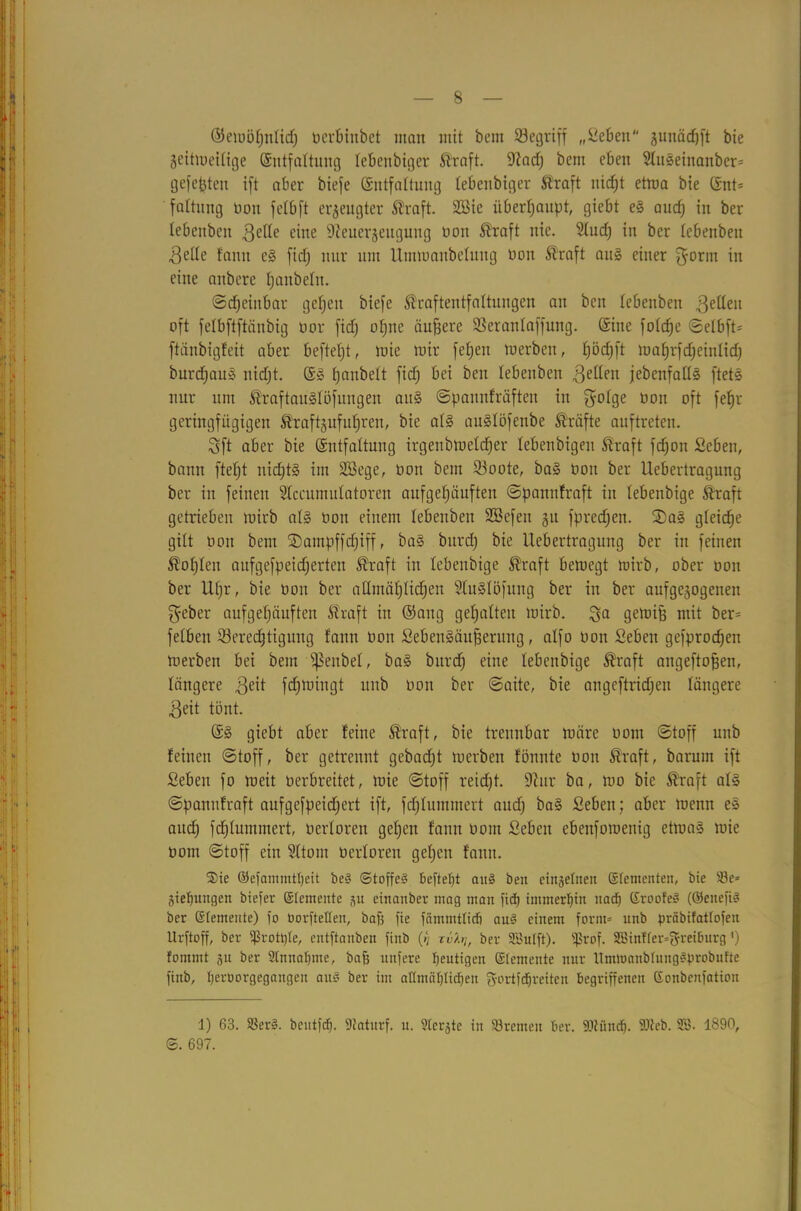 ©emöljnlid) ocrbhtbct man mit bem Begriff „Seben junädjft bie geitmeilige (Sntfattung lebertbiger Äraft. üftad) bem eben SluSeinanber* gefegten ift aber biefe (Entfaltung lebenbiger Äraft nicfjt etrna bie (Ent* faltung non felbft erzeugter Äraft. S33ie überhaupt, giebt es audj in ber lebcnbcn gelle eine sJieuerjeugung non Ära ft nie. 91ud) in ber febenbeit gelle bann eS fidj nur um Ummanbelung non Äraft aus einer ^otnt in eine anbere Ijanbelit. Scheinbar gefeit biefe Äraftentfaltungen au bcn tebenben gellen oft felbftftänbig nor fidj offne äußere Beranlaffmtg. (Eine fofcfje ©elbft* ftänbigfeit aber beftefjt, rote mir fetjen merben, tjödjft mahrfdjeinlidj burdjauS nidjt. (ES tjanbelt fidj bei beit tebenben feiten jebenfatlS ftets nur um ÄraftauSlöfuitgen attS ©pannfräfteit in g°h3e oott oft fef)r geringfügigen Äraftgufuhren, bie als auSlöfenbe Äräfte auftreten. Sft aber bie (Entfaltung irgeitbmeldjer lebenbigen Äraft fdjon Scben, bann fteljt nichts im SSege, non bem Boote, baS non ber Ueberlragung ber in feinen Slccumulatoren aufgehäuften ©pannfraft in lebenbige Äraft getrieben mirb als non einem lebenben SBcfett §u fpredjen. 2)aS gleiche gilt non bem ©ampffdjiff, baS bitrd) bie Uebertragung ber in feinen ßofjlett aufgefpeidjerten Äraft in lebenbige Straft bemegt mirb, ober non ber Uf)r, bie non ber allmählichen SluSlöfung ber in ber aufgezogenen geber aufgehäuften Äraft in ©ang gehalten mirb. ga gemifj mit ber* felbeit Berechtigung fann non SebenSäufierung, alfo non Sebett gefprodjen merben bei bem ^enbel, baS bitrcfj eine lebenbige Ära ft angeftofjen, längere geit fdjmtitgt unb non ber ©aite, bie angeftridjett längere geit tönt. (ES giebt aber feine Äraft, bie trennbar märe nom ©toff unb feinen ©toff, ber getrennt gebadft merben fönnte non Äraft, barum ift Sebett fo meit nerbreitet, mie ©toff reicht, üftur ba, mo bie Äraft als ©pannfraft aufgefpeiefjert ift, fdhlummert audj baS Sebett; aber menit eS attdj fchlummert, nerloren gehen fann nom Sebett ebeitfomeitig etmaS mie nom ©toff ein Sitom nerloren gehen fann. Sie ©efammttjeit bes* Stoffen befte^t am? öeu einzelnen ©fementen, bie 23e* giefjungen biefer Elemente gu einanber mag man fid) immerhin nad) ©roofen (QJenefi# ber Elemente) jo öorfteflen, baff fie fämmttid) aun einem form* unb präbifattofen Urftoff, ber fßrotple, entftanben finb (>} rvkt]f ber SBuIft). fßrof. SBinffer^reiburg *) fommt ju ber 2tnnat)me, bafj uttfere gütigen ©temente nur ITmmanbtungSprobufte finb, beroorgegangen aun ber int aHmäbtidjen gortfdjreiten begriffenen ©oitbenfation 1) 63. SBer§. bentfdj. 9taturf. n. ?tergtc in Bremen ber. 9.1tünd). 9)leb. 2ö. 1890, ©. 697.