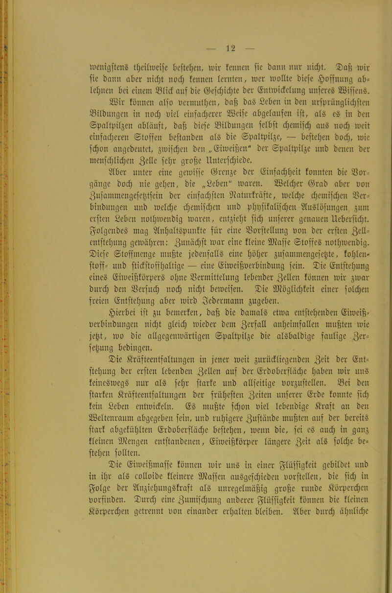 luenigftenS t^eitroeife befielen, mir feinten fie bann nur uid)t. Saft mir fie bann aber nicfjt nodj fennett lernten, tu er mollte biefe Hoffnung ab- lernen bei einem ©lief auf bie ©efd)id)te ber ©ntmicfclung unfereS SBiffenS. Süöir fünncn alfo uermutfjen, bafs baS Sebeu in ben urfpriingtidjften ©Übungen in nod) uiel einfacherer Sßcife abgelaufen ift, als es in ben (Spaltpilzen abläuft, baft biefe ©Übungen felbft djetnifd) aus nodj tueit einfacheren (Stoffen bcftanben als bie Spaltpilze, — beftel)en bod), tuie fdjon angebeutet, zmifcfjen ben „©imeiften ber Spaltpilze unb benen ber ntenfdjlidjcit gelle fef)r grofte lluterfdjiebe. Slber unter eine getuiffe ©renje ber ©iufadjljeit fonnten bie ©or= gänge bod) nie gehen, bie „Seben tuaren. SBeldjer ©rab aber uon gufammengefeptfein ber einfadjften ©aturfräfte, tuelcfte d)emifd)en ©er= binbungen unb tueldje d)emifd)en ttub pfjftfifalifdjeit -9luSlöfungen zum erftcn Sebeit notl)tuenbig tuaren, entzieht fid) nuferer genauen Ueberfidjt. $olgenbeS mag Slnftaltspunfte für eine ©orftellung non ber erften gelH entftefjung getuäftren: guttädjft tuar eine Heine ©taffe Stoffes notfjtuenbig. Siefe Stoffmenge muffte jebenfallS eine fjöfjer zufammengefepte, foftlen» ftoff= unb fticfftofffjaltige — eine ©itueiftüerbtnbung fein. Sie ©ntfteftung eines ©imeiftförperS oftne ©ermittelung lebenber gellen fönnen mir ztuar bnrd) ben ©erfudj nod; nid)t bemeifeu. Sie ©töglid)feit einer fold)en freien ©ntfteftung aber tuirb Sebermann zugeben. hierbei ift zu bemerfen, baft bie bamalS ettua entfteljenben ©itueift* uerbinbungen nicht gleich mieber beut gerfall an^eimfallen mufften tuie jept, mo bie allgegenmärtigen Spaltpilze bie alSbalbige faulige ger= fepuitg bebingen. Sie Shäfteentfaltungeu in jener tueit zuriidliegenben geit ber @nt= fteljuitg ber erften lebenbett gellen auf ber ©rbobcrflädje haben mir uuS leineStuegS nur als feljr ftarfe unb allfeitige uorzuftcllen. ©ei ben ftarl'eu ®räfteentfaltungen ber fritljefteu geiten ttnferer ©rbe tonnte fid) fein Seben entmideln. ©S muffte fd)on uiel lebenbige straft au ben äöeltenraum abgegeben fein, unb ruftigere guftäube mufften auf ber bereits ftarf abgefüftlten ©rboberflädje befteften, tuenn bie, fei cS aud) in ganz Heilten ©tengett entftanbenen, ©imeiftförper längere geit als fold)e be= ftefteu füllten. Sie ©imeiftntaffe fönnen mir uns in einer gdüffigfeit gebilbet unb in il)r als colloibe Heinere ©Waffen auSgcfd)icbeit uorftellen, bie fid) in golge ber SlnzieftungSfraft als uuregeltnäftig groffe ruitbe Äörperdjen uorfiitben. Surd) eine gumifdjung auberer ^liiffigfeit fönneu bie fleinen Störperdjen getrennt uon einattber erhalten bleiben. Slber bnrd) ähnliche