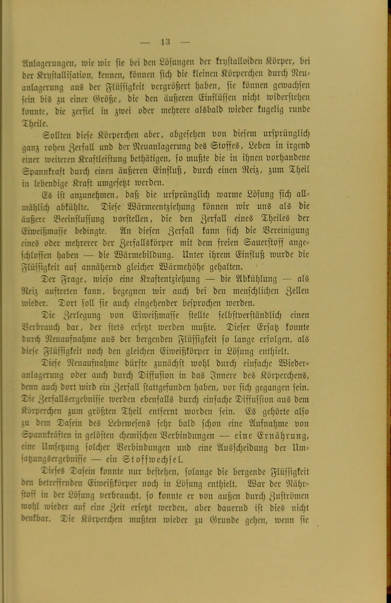 Anlagerungen, nue wir fie bei beit Söflingen ber frpftalloiben Körper, bei ber ^rpftallifation, fennen, fönnen fiep bie Meinen Äörpercpen burd) SSlin* anlagerung auS ber ftliifftgfeit oergrößert paben, fie fönnen getoacpfen fein bis 511 einer ©röße, bie ben äußeren dinflüffen nicpt wiberftcpeu tonnte, bie verfiel in jwei ober mehrere atSbatb wieber fugelig runbe Xpeile. Sollten biefe fiörpercpen aber, abgefefjen öon biefem urfprünglicp ganj roßen ßerfall unb ber «Reuanlagerung beS ©toffeS, Seben in irgenb einer ineiteren ßraftleiftung betätigen, fo nullte bie in ißnen öorpanbene ©pannfraft burcp einen äußeren dinfluß, burcp einen $ftei$, gum Sßeil in lebenbige Äraft umgefeßt werben. ds ift anjuneßmen, baß bie urfprünglicp warme Söfung fiep aU= mäßlicß abfiißlte. Xiefe Söärmeentjießung fönnen wir unS als bie äußere Beeinfluffung üorftetlen, bie ben ßerfall eines XßeileS ber diweißmaffe bebingte. An biefen Verfall fann fiep bie Bereinigung eines ober mehrerer ber ßerfaüSförper mit bem freien ©auerftoff ange- Kploffen paben — bie SBärmebilbung. Unter ißrem dinfluß würbe bie glüffigfeit auf annäßernb gleicher SBärmeßöße gepalten. Ser grage, wiefo eine ^raftentgiepung — bie Abfüplung — als fRei§ auftreten fann, begegnen wir au cp bei ben menfcplkpen gellen wieber. Xort foll fie aucp eingepenber befprodjen werben. Sie Verlegung öon diweißmaffe [teilte felbftöerftänblid) einen Berbraucp bar, ber ftetS erfeßt werben mußte. Xiefer drfaß fonnte burcp 9?euaufnapme auS ber bergenben ^lüffigfeit fo lange erfolgen, als biefe glüffigfeit nocp ben gleicpen diweißförper in Söfung entpielt. Xiefe ifteuaufnaßme biirfte gunäcpft wopl burcp einfache Söieber* anlagerung ober aucp burcp Siffufion in baS innere beS ^örpercpenS, benn aud) bort wirb ein gerfall ftattgefunben paben, oor fiep gegangen fein. Sie gerfallSergebniffe werben ebenfalls burcp einfaepe Xiffuffion auS bem ftörpereßen jum größten Sßeil entfernt worben fein. dS gepörte alfo $u bem Safein beS SebewefenS fepr halb fepon eine Aufnaßme öon Spannfräften in gelöften cpiemifcfjen Berbinbitngen — eine drnäpruug, eine Umfeßttng folcper Berbinbungen unb eine AuSfcpeibung ber Um* iaßungSergebniffe — ein ©toffwecßfel. XiefeS Safein fonnte nur beftepen, folange bie bergenbe fyliiffigfcit ben betreffenben diweißförper noeß in Söfung entpielt. B3ar ber Dfäpr- ftorr in ber Söfung oerbraueßt, fo fonnte er Pon außen burcp guftrönten wopl wieber auf eine geit erfeßt werben, aber bauernb ift bieS niept benfbar. Sie ftörperdjen mußten wieber ju ©runbe gepeu, wenn fie