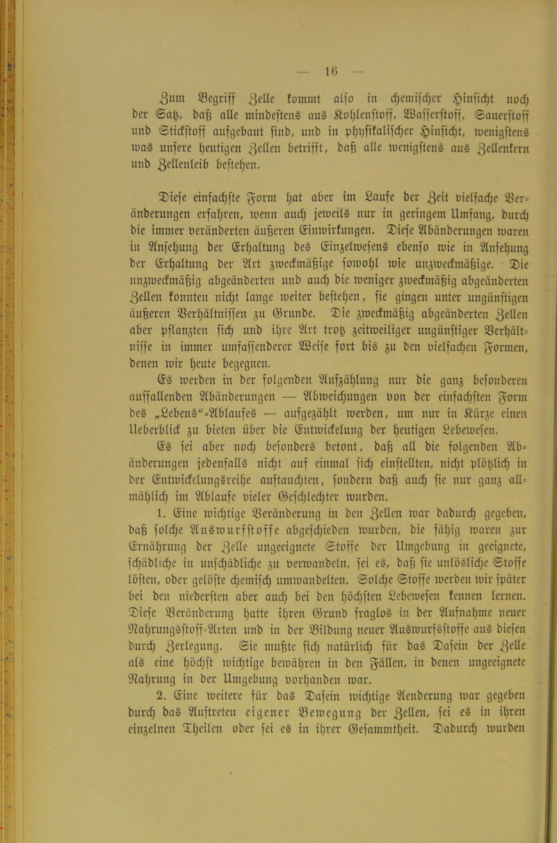 Bum begriff .ßelle fomrnt alfo in d;cniifd;cr £infid)t noeß ber ©aß, baß alle ntiubcftenS aus Äoßlenftoff, SCBafferftoff, ©auerftoff unb ©tiefftoff aufgebaut finb, uub in pßßfifalifcßer ^infießt, wenigftenS urnS unfere ßeutigen gellen betrifft, baß alle wenigftenS aus .ßeltenlern unb getlenleib Befleßeit. S)iefe einfadjfte gornt f;at aber im Saufe ber geit öielfacße SSer- änberungen erfahren, tuenn and) jeweils nur in geringem Umfang, burdj bie immer öeränberten äußeren ©inwirfungen. SDiefe Slbättberungen waren in Slnfeßung ber ©rßaltung beS ©ingelwefenS ebenfo wie in Stnfeßung ber ©rßaltung ber Slrt gwedmäßige fowoßl wie ungwedmäßige. ®ie ttngtoedmäßig abgeänberteit uub and) bie weniger gWedmäßig abgeänberten gellen tonnten nidjt lange weiter befteßen, fie gingen unter ungünftigen äußeren 23erßättniffen gu ©runbe. ®ie gwedmäßig abgeänberten gelten aber pftangteu fid) unb ißre Strt troß geitweiliger ungiinftiger SBerßält* niffe in immer umfaffenberer Söeife fort bis gu ben üietfaeßen gormen, benen wir ßeute begegnen. @S werben in ber fotgenben Slufgäßlung nur bie gang befouberen auffadenben Slbänberungen — Slbweidjungen üoit ber einfaeßften gorm beS „SebenS=2lblaufeS — aufgegäßlt werben, um nur in föiirge einen Ueberblid gu bieten über bie ©ntwidelung ber ßeutigen Sebewefen. ©S fei aber nodj befonberS betont, baß all bie folgenben 2lb= änberungen jebenfalls nießt auf einmal fid) einftellten, nidjt ptößlidj in ber ©ntwidelungSreiße auftaudjten, fonbern baß aud) fie nur gang alte mäßlidj im SCblaufc üieler ©efd)led)ter würben. 1. ©ine wichtige SSeränberung in ben gelten war baburdß gegeben, baß foldje SluSwurfftoffe abgefdjieben würben, bie fäßtg waren gur ©rnäßrung ber gelle ungeeignete ©toffe ber Umgebung in geeignete, fdjäblidje in itnfd)äblid)e gu oerwanbeln, fei eS, baß fie unlösliche Stoffe löfteu, ober gelöfte d)emifd) umwanbelten. @old)e ©toffe werben wir fpätcr bei beit nieberften aber aud) bei ben ßödjften Sebewefen feinten lernen. SDiefe SSeräuberung ßatte ißren ©runb fraglos in ber Slufnaßme neuer 9M)rungSftoff=Strten unb in ber 23ilbung neuer SluSwurfSftoffe aus biefeit burd) Verlegung, ©ie mußte fid) natürlich für baS SDafein ber gelle als eine l)öd)ft wid)tige bewäßren in ben geilten, in benen ungeeignete DMjrung in ber Umgebung oorßauben war. 2. ©iite weitere für baS SDafein widrige Slenberuug war gegeben burd) baS Stuftreten eigener Bewegung ber gellen, fei eS in ißrett eingelneu Stßeilen ober fei eS in ißrer ©efammtßeit. SDaburd) würben